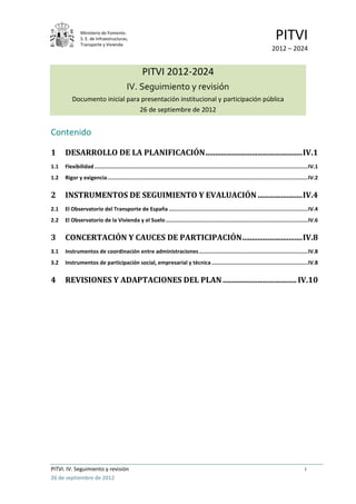 Ministerio de Fomento.
               S. E. de Infraestructuras,
               Transporte y Vivienda
                                                                                                                                     PITVI
                                                                                                                                   2012 – 2024


                                                    PITVI 2012-2024
                                           IV. Seguimiento y revisión
          Documento inicial para presentación institucional y participación pública
                                26 de septiembre de 2012


Contenido

1     DESARROLLO DE LA PLANIFICACIÓN .................................................. IV.1
1.1   Flexibilidad ....................................................................................................................................... IV.1
1.2   Rigor y exigencia ............................................................................................................................... IV.2


2     INSTRUMENTOS DE SEGUIMIENTO Y EVALUACIÓN ....................... IV.4
2.1   El Observatorio del Transporte de España ........................................................................................ IV.4
2.2   El Observatorio de la Vivienda y el Suelo .......................................................................................... IV.6


3     CONCERTACIÓN Y CAUCES DE PARTICIPACIÓN ............................... IV.8
3.1   Instrumentos de coordinación entre administraciones ..................................................................... IV.8
3.2   Instrumentos de participación social, empresarial y técnica ............................................................. IV.8


4     REVISIONES Y ADAPTACIONES DEL PLAN ...................................... IV.10




PITVI. IV. Seguimiento y revisión                                                                                                                      i
26 de septiembre de 2012
 