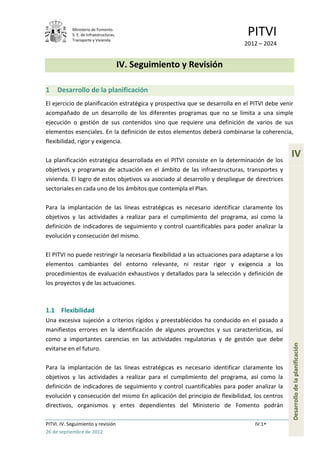 Ministerio de Fomento.
            S. E. de Infraestructuras,
            Transporte y Vivienda
                                                                               PITVI
                                                                             2012 – 2024


                                         IV. Seguimiento y Revisión

1    Desarrollo de la planificación
El ejercicio de planificación estratégica y prospectiva que se desarrolla en el PITVI debe venir
acompañado de un desarrollo de los diferentes programas que no se limita a una simple
ejecución o gestión de sus contenidos sino que requiere una definición de varios de sus
elementos esenciales. En la definición de estos elementos deberá combinarse la coherencia,
flexibilidad, rigor y exigencia.

La planificación estratégica desarrollada en el PITVI consiste en la determinación de los
                                                                                                IV
objetivos y programas de actuación en el ámbito de las infraestructuras, transportes y
vivienda. El logro de estos objetivos va asociado al desarrollo y despliegue de directrices
sectoriales en cada uno de los ámbitos que contempla el Plan.

Para la implantación de las líneas estratégicas es necesario identificar claramente los
objetivos y las actividades a realizar para el cumplimiento del programa, así como la
definición de indicadores de seguimiento y control cuantificables para poder analizar la
evolución y consecución del mismo.

El PITVI no puede restringir la necesaria flexibilidad a las actuaciones para adaptarse a los
elementos cambiantes del entorno relevante, ni restar rigor y exigencia a los
procedimientos de evaluación exhaustivos y detallados para la selección y definición de
los proyectos y de las actuaciones.



1.1 Flexibilidad
Una excesiva sujeción a criterios rígidos y preestablecidos ha conducido en el pasado a
manifiestos errores en la identificación de algunos proyectos y sus características, así
como a importantes carencias en las actividades regulatorias y de gestión que debe
                                                                                                Desarrollo de la planificación




evitarse en el futuro.

Para la implantación de las líneas estratégicas es necesario identificar claramente los
objetivos y las actividades a realizar para el cumplimiento del programa, así como la
definición de indicadores de seguimiento y control cuantificables para poder analizar la
evolución y consecución del mismo En aplicación del principio de flexibilidad, los centros
directivos, organismos y entes dependientes del Ministerio de Fomento podrán

PITVI. IV. Seguimiento y revisión                                                 IV.1
26 de septiembre de 2012
 