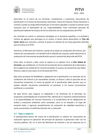 Ministerio de Fomento.
            S. E. de Infraestructuras,
            Transporte y Vivienda
                                                                              PITVI
                                                                            2012 – 2024

desarrollar en el marco de sus funciones, competencias y autonomía, documentos de
planificación en la forma de Documentos Sectoriales, Planes de Empresa, Planes Directores o
similares cuando así venga determinado por la normativa aplicable o cuando lo estimen como
necesario para el desempeño de sus responsabilidades. Estos eventuales ejercicios de
planificación deberán formularse de forma coherente con las estipulaciones del PITVI.

Así, teniendo en cuenta su relevancia estratégica en la economía española, y la variedad y
número de agentes que participan en el mismo, el Sector Aéreo desarrollará un Plan del
Sector Aéreo que concrete y articule la puesta en práctica de las líneas generales definidas
para el mismo en el PITVI
                                                                                               IV
Asimismo, el Ministerio de Fomento, cuando así lo exijan las condiciones del entorno, por
motivos de racionalización o en beneficio de la reflexión de conjunto, podrá determinar la
producción de instrumentos de planificación parcial o sectorial de desarrollo del PITVI.

Entre ellos, se llevará a cabo, como se explica en el capítulo II.4.3, el Plan Global de
Cercanías, que establecerá, en función de la evolución de las condiciones de la demanda y
de la exigencia de calidad de los servicios prestados al usuario, las actuaciones que deban
llevarse a cabo en este sector en el horizonte del PITVI.

Bajo estos principios de flexibilidad y adaptación de la planificación a la evolución de las
condiciones del entorno y las necesidades sociales, se llevará a cabo la ejecución de las
actuaciones propuestas. El marco de gestión de la planificación debe permitir que se
puedan abordar actuaciones actualmente no previstas, si las nuevas circunstancias
justificaran su necesidad.

De igual forma, para asegurar su adaptación a las dinámicas de la demanda, las
propuestas contempladas por el presente Plan, además de su necesario condicionamiento
a las disponibilidades de recursos financieros y al cumplimiento de las obligaciones de
análisis y evaluación ambiental, serán sometidas, como se ha indicado a lo largo del
                                                                                               Desarrollo de la planificación




presente texto, a rigurosos procedimientos de evaluación de viabilidad económica y
social, previamente a la definitiva decisión de su realización

1.2 Rigor y exigencia
El planteamiento dentro del marco de la planificación es reforzar los mecanismos de
evaluación rigurosa en aplicación del principio de optimizar la generación valor con los
recursos públicos. Así, en el seno del Ministerio de Fomento y de las empresas de su


PITVI. IV. Seguimiento y revisión                                                IV.2
26 de septiembre de 2012
 