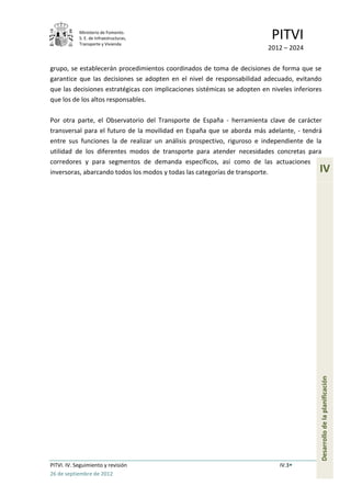 Ministerio de Fomento.
            S. E. de Infraestructuras,
            Transporte y Vivienda
                                                                           PITVI
                                                                          2012 – 2024

grupo, se establecerán procedimientos coordinados de toma de decisiones de forma que se
garantice que las decisiones se adopten en el nivel de responsabilidad adecuado, evitando
que las decisiones estratégicas con implicaciones sistémicas se adopten en niveles inferiores
que los de los altos responsables.

Por otra parte, el Observatorio del Transporte de España - herramienta clave de carácter
transversal para el futuro de la movilidad en España que se aborda más adelante, - tendrá
entre sus funciones la de realizar un análisis prospectivo, riguroso e independiente de la
utilidad de los diferentes modos de transporte para atender necesidades concretas para
corredores y para segmentos de demanda específicos, así como de las actuaciones
inversoras, abarcando todos los modos y todas las categorías de transporte.                 IV




                                                                                            Desarrollo de la planificación




PITVI. IV. Seguimiento y revisión                                             IV.3
26 de septiembre de 2012
 
