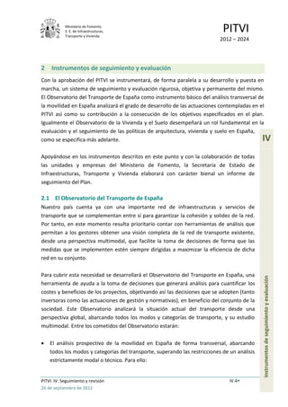 Ministerio de Fomento.
            S. E. de Infraestructuras,
            Transporte y Vivienda
                                                                             PITVI
                                                                            2012 – 2024




2    Instrumentos de seguimiento y evaluación
Con la aprobación del PITVI se instrumentará, de forma paralela a su desarrollo y puesta en
marcha, un sistema de seguimiento y evaluación rigurosa, objetiva y permanente del mismo.
El Observatorio del Transporte de España como instrumento básico del análisis transversal de
la movilidad en España analizará el grado de desarrollo de las actuaciones contempladas en el
PITVI así como su contribución a la consecución de los objetivos especificados en el plan.
Igualmente el Observatorio de la Vivienda y el Suelo desempeñará un rol fundamental en la
evaluación y el seguimiento de las políticas de arquitectura, vivienda y suelo en España,
como se especifica más adelante.                                                              IV
Apoyándose en los instrumentos descritos en este punto y con la colaboración de todas
las unidades y empresas del Ministerio de Fomento, la Secretaría de Estado de
Infraestructuras, Transporte y Vivienda elaborará con carácter bienal un informe de
seguimiento del Plan.

2.1 El Observatorio del Transporte de España
Nuestro país cuenta ya con una importante red de infraestructuras y servicios de
transporte que se complementan entre sí para garantizar la cohesión y solidez de la red.
Por tanto, en este momento resulta prioritario contar con herramientas de análisis que
permitan a los gestores obtener una visión completa de la red de transporte existente,
desde una perspectiva multimodal, que facilite la toma de decisiones de forma que las
medidas que se implementen estén siempre dirigidas a maximizar la eficiencia de dicha
red en su conjunto.

Para cubrir esta necesidad se desarrollará el Observatorio del Transporte en España, una
                                                                                              Instrumentos de seguimiento y evaluación


herramienta de ayuda a la toma de decisiones que generará análisis para cuantificar los
costes y beneficios de los proyectos, objetivando así las decisiones que se adopten (tanto
inversoras como las actuaciones de gestión y normativas), en beneficio del conjunto de la
sociedad. Este Observatorio analizará la situación actual del transporte desde una
perspectiva global, abarcando todos los modos y categorías de transporte, y su estudio
multimodal. Entre los cometidos del Observatorio estarán:

    El análisis prospectivo de la movilidad en España de forma transversal, abarcando
    todos los modos y categorías del transporte, superando las restricciones de un análisis
    estrictamente modal o técnico. Para ello:


PITVI. IV. Seguimiento y revisión                                               IV.4
26 de septiembre de 2012
 