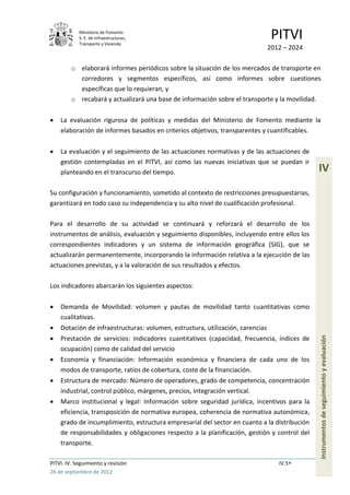 Ministerio de Fomento.
            S. E. de Infraestructuras,
            Transporte y Vivienda
                                                                                 PITVI
                                                                                2012 – 2024

         o elaborará informes periódicos sobre la situación de los mercados de transporte en
           corredores y segmentos específicos, así como informes sobre cuestiones
           específicas que lo requieran, y
         o recabará y actualizará una base de información sobre el transporte y la movilidad.

    La evaluación rigurosa de políticas y medidas del Ministerio de Fomento mediante la
    elaboración de informes basados en criterios objetivos, transparentes y cuantificables.

    La evaluación y el seguimiento de las actuaciones normativas y de las actuaciones de
    gestión contempladas en el PITVI, así como las nuevas iniciativas que se puedan ir
    planteando en el transcurso del tiempo.                                                   IV
Su configuración y funcionamiento, sometido al contexto de restricciones presupuestarias,
garantizará en todo caso su independencia y su alto nivel de cualificación profesional.

Para el desarrollo de su actividad se continuará y reforzará el desarrollo de los
instrumentos de análisis, evaluación y seguimiento disponibles, incluyendo entre ellos los
correspondientes indicadores y un sistema de información geográfica (SIG), que se
actualizarán permanentemente, incorporando la información relativa a la ejecución de las
actuaciones previstas, y a la valoración de sus resultados y efectos.

Los indicadores abarcarán los siguientes aspectos:

    Demanda de Movilidad: volumen y pautas de movilidad tanto cuantitativas como
    cualitativas.
    Dotación de infraestructuras: volumen, estructura, utilización, carencias
                                                                                              Instrumentos de seguimiento y evaluación

    Prestación de servicios: indicadores cuantitativos (capacidad, frecuencia, índices de
    ocupación) como de calidad del servicio
    Economía y financiación: Información económica y financiera de cada uno de los
    modos de transporte, ratios de cobertura, coste de la financiación.
    Estructura de mercado: Número de operadores, grado de competencia, concentración
    industrial, control público, márgenes, precios, integración vertical.
    Marco institucional y legal: Información sobre seguridad jurídica, incentivos para la
    eficiencia, transposición de normativa europea, coherencia de normativa autonómica,
    grado de incumplimiento, estructura empresarial del sector en cuanto a la distribución
    de responsabilidades y obligaciones respecto a la planificación, gestión y control del
    transporte.

PITVI. IV. Seguimiento y revisión                                                  IV.5
26 de septiembre de 2012
 