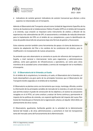 Ministerio de Fomento.
            S. E. de Infraestructuras,
            Transporte y Vivienda
                                                                              PITVI
                                                                            2012 – 2024

    Indicadores de carácter general: Indicadores de carácter transversal que afectan a otros
    aspectos no relacionados con el transporte.

Además el Observatorio del Transporte actuará como Unidad de Seguimiento Específica de los
Centros de Excelencia de la Colaboraciones Público-Privados (CPP) en el ámbito del transporte
y la vivienda, cuya creación se impulsará como instrumento de análisis y difusión de las
experiencias más sobresalientes de CPP, el asesoramiento a entidades de reducida dimensión
para la implantación de CPPs en el ámbito de sus competencias y para la identificación de
áreas de posible desarrollo de actuaciones bajo esta fórmula de gestión y financiación.

Estos sistemas servirán también como herramientas de apoyo a la toma de decisiones en          IV
materia de adaptación del Plan a los cambios de las condiciones del sistema, para la
modificación o la incorporación de nuevas actuaciones.

Se pretende que este observatorio se convierta en punto de referencia del transporte en
España, a nivel nacional e internacional, tanto para organismos y administraciones
públicas, como para gestores de infraestructuras y operadores, así como para otros
miembros de la sociedad como universidades y centros de investigación de la movilidad y
el transporte.

2.2 El Observatorio de la Vivienda y el Suelo
En el ámbito de la arquitectura, la vivienda y el suelo, el Observatorio de la Vivienda y el
Suelo desempeñará una gran parte de las principales funciones que el Observatorio del
Transporte tendrá asignadas en el ámbito de la movilidad.

El Observatorio se plantea como una herramienta que recoja, mantenga, difunda y analice
la información de las principales variables de mercado de la vivienda y el suelo de manera
                                                                                               Instrumentos de seguimiento y evaluación


que permita evaluar el grado de consecución de los objetivos y el avance las actuaciones
recogidas en el el PITVI, así como analizar y evaluar de forma continua y permanente el
impacto de las políticas de vivienda, con especial significación del impacto del nuevo Plan
Estatal de Vivienda para el fomento de la regeneración urbana y el alquiler 2013-2016 y el
planteamiento de otras nuevas.

El Observatorio, igualmente, facilitarála gestión de la actividad de la Administración
General del Estado y de otras administraciones y aumentará el nivel de transparencia
tanto del mercado como del funcionamiento de la Administración.



PITVI. IV. Seguimiento y revisión                                                IV.6
26 de septiembre de 2012
 