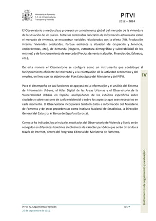 Ministerio de Fomento.
            S. E. de Infraestructuras,
            Transporte y Vivienda
                                                                            PITVI
                                                                           2012 – 2024

El Observatorio a medio plazo proveerá un conocimiento global del mercado de la vivienda y
de la situación de los suelos. Entre los contenidos concretos de información actualizada sobre
el mercado de vivienda, se encuentran variables relacionadas con la oferta (PIB, Producción
interna, Viviendas producidas, Parque existente y situación de ocupación y tenencia,
compraventas, etc.), de demanda (Hogares, estructura demográfica y vulnerabilidad de los
mismos) y de funcionamiento de mercado (Precios de venta y alquiler, Financiación, Esfuerzo,
etc.),

De esta manera el Observatorio se configura como un instrumento que contribuye al
funcionamiento eficiente del mercado y a la reactivación de la actividad económica y del
empleo, en línea con los objetivos del Plan Estratégico del Ministerio y del PITVI.          IV
Para el desempeño de sus funciones se apoyará en la información y el análisis del Sistema
de Información Urbana, el Atlas Digital de las Áreas Urbanas y el Observatorio de la
Vulnerabilidad Urbana en España, acompañados de los estudios específicos sobre
ciudades y sobre sectores de suelo residencial o sobre los aspectos que sean necesarios en
cada momento. El Observatorio incorporará también datos e información del Ministerio
de Fomento y de otras procedencias como Instituto Nacional de Estadística, la Dirección
General del Catastro, el Banco de España y Eurostat.

Como se ha indicado, los principales resultados del Observatorio de Vivienda y Suelo serán
recogidos en diferentes boletines electrónicos de carácter periódico que serán ofrecidos a
través de Internet, dentro del Programa Editorial del Ministerio de Fomento.


                                                                                             Instrumentos de seguimiento y evaluación




PITVI. IV. Seguimiento y revisión                                              IV.7
26 de septiembre de 2012
 