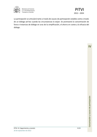 Ministerio de Fomento.
            S. E. de Infraestructuras,
            Transporte y Vivienda
                                                                               PITVI
                                                                             2012 – 2024

La participación se articulará tanto a través de cauces de participación estables como a través
de un diálogo ad hoc cuando las circunstancias lo exijan. Se promoverá la concentración de
foros e instancias de diálogo en aras de la simplificación, el ahorro en costes y la eficacia del
diálogo.




                                                                                                IV




                                                                                                Concertación y cauces de participación




PITVI. IV. Seguimiento y revisión                                                 IV.9
26 de septiembre de 2012
 