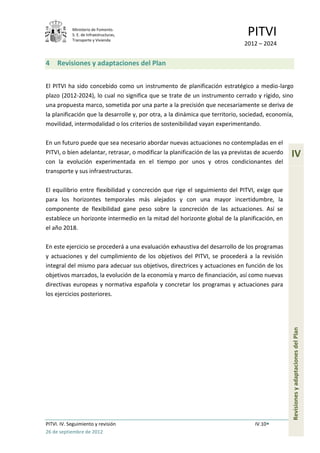 Ministerio de Fomento.
            S. E. de Infraestructuras,
            Transporte y Vivienda
                                                                               PITVI
                                                                              2012 – 2024


4    Revisiones y adaptaciones del Plan


El PITVI ha sido concebido como un instrumento de planificación estratégico a medio-largo
plazo (2012-2024), lo cual no significa que se trate de un instrumento cerrado y rígido, sino
una propuesta marco, sometida por una parte a la precisión que necesariamente se deriva de
la planificación que la desarrolle y, por otra, a la dinámica que territorio, sociedad, economía,
movilidad, intermodalidad o los criterios de sostenibilidad vayan experimentando.

En un futuro puede que sea necesario abordar nuevas actuaciones no contempladas en el
PITVI, o bien adelantar, retrasar, o modificar la planificación de las ya previstas de acuerdo   IV
con la evolución experimentada en el tiempo por unos y otros condicionantes del
transporte y sus infraestructuras.

El equilibrio entre flexibilidad y concreción que rige el seguimiento del PITVI, exige que
para los horizontes temporales más alejados y con una mayor incertidumbre, la
componente de flexibilidad gane peso sobre la concreción de las actuaciones. Así se
establece un horizonte intermedio en la mitad del horizonte global de la planificación, en
el año 2018.

En este ejercicio se procederá a una evaluación exhaustiva del desarrollo de los programas
y actuaciones y del cumplimiento de los objetivos del PITVI, se procederá a la revisión
integral del mismo para adecuar sus objetivos, directrices y actuaciones en función de los
objetivos marcados, la evolución de la economía y marco de financiación, así como nuevas
directivas europeas y normativa española y concretar los programas y actuaciones para
los ejercicios posteriores.                                                                      Revisiones y adaptaciones del Plan




PITVI. IV. Seguimiento y revisión                                                 IV.10
26 de septiembre de 2012
 
