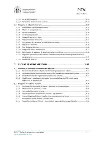 Ministerio de Fomento.
                 S. E. de Infraestructuras,
                 Transporte y Vivienda
                                                                                                                                     PITVI
                                                                                                                                   2012 – 2024

    1.2.13      Portal del Transporte .................................................................................................................... V.26
    1.2.14      Carta de los derechos de los usuarios .......................................................................................... V.27
1.3 Programa de Actuación Inversora .................................................................................................... V.28
   1.3.1  Conservación y mantenimiento viario .......................................................................................... V.28
   1.3.2  Mejora de la seguridad vial .......................................................................................................... V.29
   1.3.3  Acondicionamientos ..................................................................................................................... V.30
   1.3.4  Variantes de población ................................................................................................................. V.31
   1.3.5  Nueva infraestructura viaria ......................................................................................................... V.32
   1.3.6  Red convencional ferroviaria ........................................................................................................ V.33
   1.3.7  Potenciación del transporte ferroviario de mercancías ............................................................... V.34
   1.3.8  Red de Alta Velocidad .................................................................................................................. V.35
   1.3.9  Plan Global de Cercanías .............................................................................................................. V.36
   1.3.10 Integración urbana del ferrocarril ................................................................................................ V.37
   1.3.11 Optimización de la gestión de las infraestructuras marítimas ..................................................... V.38
   1.3.12 Seguridad operacional, lucha contra la contaminación y eficiencia en la gestión de servicios
          de salvamento .............................................................................................................................. V.39
   1.3.13 Innovación, I+D e ITS .................................................................................................................... V.40


2       FICHAS PLAN DE VIVIENDA ................................................................... V.41
2.1 Programa de Regulación, Transparencia y Seguridad ....................................................................... V.41
   2.1.1 Reconversión del sector: alquiler, rehabilitación y regeneración urbana .................................... V.41
   2.1.2 Ley de Medidas de Flexibilización y Fomento del Mercado del Alquiler de Viviendas ................ V.42
   2.1.3 Ley de Rehabilitación, Regeneración y Renovación Urbanas ....................................................... V.43
   2.1.4 Modificación y actualización del Código Técnico de Edificación (CTE) y de la Ley de
         Ordenación de la edificación ........................................................................................................ V.44
2.2 Programa de Gestión e Inversión ..................................................................................................... V.45
   2.2.1 Simplificación, eliminación de trabas y requisitos no imprescindibles ........................................ V.45
   2.2.2 Observatorio de la Vivienda y Suelo ............................................................................................. V.46
   2.2.3 Sistema de Información Urbana ................................................................................................... V.47
   2.2.4 Gestión e inversión en patrimonio cultural y arquitectónico ....................................................... V.48
   2.2.5 Promoción y difusión Marca España – internacionalización del sector ....................................... V.49
   2.3   Programa de Ayudas Públicas y Subvenciones ............................................................................. V.50
   2.3.1 Nuevo Plan Estatal de vivienda y fomento de la regeneración urbana y el alquiler .................... V.50




PITVI. V. Fichas de actuaciones estratégicas                                                                                                           ii
26 de septiembre de 2012
 
