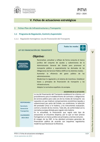 Ministerio de Fomento.
            S. E. de Infraestructuras,
            Transporte y Vivienda
                                                                                              PITVI
                                                                                             2012 – 2024


                          V. Fichas de actuaciones estratégicas

1    Fichas Plan de Infraestructuras y Transporte

1.1 Programa de Regulación, Control y Supervisión

1.1.1 Regulación homogénea: Ley de Financiación del Transporte


                                                                            Todos los modos

      LEY DE FINANCIACIÓN DEL TRANSPORTE
                                                                                                                    V
                               Objetivo:
                                         Racionalizar, actualizar y reflejar de forma conjunta el marco
     REGULACIÓN,                         jurídico del conjunto de ayudas y subvenciones de la
      CONTROL Y                          Administración General del Estado para promover el
     SUPERVISIÓN
                                         transporte público y especialmente las derivadas de las
                                         Obligaciones de Servicio Público (OSP) en los distintos modos.
                                         Aumentar la eficiencia del gasto público de las
                                         administraciones.
                                         Modernizar la regulación y el sistema de incentivos. Establecer
                                         bases y principios de financiación de transporte y las
                                         infraestructuras.
                                         Adaptar la normativa española a la europea.

                                                                            DESCRIPCIÓN DE LA ACTUACIÓN:
                                  La Ley de Financiación del Transporte establecerá los criterios y el
                                                                                                                  Fichas Plan de Infraestructuras y Transporte
                                  procedimiento para el establecimiento de contratos u obligaciones
                                  de servicio público para cada uno de los modos de transporte. Los
                                  supuestos en que implican compensaciones económicas (ayudas y
         RESPONSABLE
                                  subvenciones) por parte del Estado, sus condiciones, la selección
         Secretaría               del prestador único si lo hubiera, y los instrumentos evaluación,
         General de               control y revisión de los mismos. Todo ello, de conformidad con la
         Transportes              normativa europea dictada para regular esta materia.
                                  En la actualidad, la financiación que regula este tipo de
         CALENDARIO               actuaciones se encuentra dispersa, por lo que se hace preciso
          2012-2013               homogenizar un marco jurídico con principios y normas comunes.
                                  Al margen de las OSP, la ley abordará principios generales de
                                  financiación pública de acuerdo con esquemas regulatorios
                                  modernos que favorezcan la eficiencia.




PITVI. V. Fichas de actuaciones estratégicas                                                               V.1
26 de septiembre de 2012
 