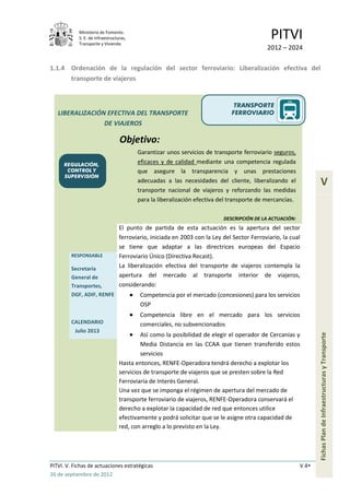 Ministerio de Fomento.
            S. E. de Infraestructuras,
            Transporte y Vivienda
                                                                                              PITVI
                                                                                            2012 – 2024

1.1.4 Ordenación de la regulación del sector ferroviario: Liberalización efectiva del
      transporte de viajeros


                                                                               TRANSPORTE
   LIBERALIZACIÓN EFECTIVA DEL TRANSPORTE                                     FERROVIARIO
                 DE VIAJEROS

                                  Objetivo:
                                         Garantizar unos servicios de transporte ferroviario seguros,
      REGULACIÓN,
                                         eficaces y de calidad mediante una competencia regulada
       CONTROL Y                         que asegure la transparencia y unas prestaciones
      SUPERVISIÓN
                                         adecuadas a las necesidades del cliente, liberalizando el                 V
                                         transporte nacional de viajeros y reforzando las medidas
                                         para la liberalización efectiva del transporte de mercancías.

                                                                           DESCRIPCIÓN DE LA ACTUACIÓN:
                                  El punto de partida de esta actuación es la apertura del sector
                                  ferroviario, iniciada en 2003 con la Ley del Sector Ferroviario, la cual
                                  se tiene que adaptar a las directrices europeas del Espacio
         RESPONSABLE              Ferroviario Único (Directiva Recast).
         Secretaría               La liberalización efectiva del transporte de viajeros contempla la
         General de               apertura del mercado al transporte interior de viajeros,
         Transportes,             considerando:
         DGF, ADIF, RENFE                 Competencia por el mercado (concesiones) para los servicios
                                          OSP
                                          Competencia libre en el mercado para los servicios
         CALENDARIO                       comerciales, no subvencionados
          Julio 2013
                                          Así como la posibilidad de elegir el operador de Cercanías y
                                                                                                                 Fichas Plan de Infraestructuras y Transporte

                                          Media Distancia en las CCAA que tienen transferido estos
                                          servicios
                                  Hasta entonces, RENFE-Operadora tendrá derecho a explotar los
                                  servicios de transporte de viajeros que se presten sobre la Red
                                  Ferroviaria de Interés General.
                                  Una vez que se imponga el régimen de apertura del mercado de
                                  transporte ferroviario de viajeros, RENFE-Operadora conservará el
                                  derecho a explotar la capacidad de red que entonces utilice
                                  efectivamente y podrá solicitar que se le asigne otra capacidad de
                                  red, con arreglo a lo previsto en la Ley.




PITVI. V. Fichas de actuaciones estratégicas                                                              V.4
26 de septiembre de 2012
 