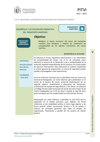 Ministerio de Fomento.
            S. E. de Infraestructuras,
            Transporte y Vivienda
                                                                                           PITVI
                                                                                          2012 – 2024

1.1.11 Desarrollo y actualización de normativa del transporte marítimo


                                                                              TRANSPORTE
  DESARROLLO Y ACTUALIZACIÓN NORMATIVA                                          MARÍTIMO
        DEL TRANSPORTE MARÍTIMO

                                  Objetivo:
      REGULACIÓN,                        Modificar el marco normativo del sector del transporte
       CONTROL Y
      SUPERVISIÓN                        marítimo para fortalecer y mejorar las condiciones de
                                         competitividad de los agentes económicos del sector
                                         marítimo.


                                                                         DESCRIPCIÓN DE LA ACTUACIÓN:
                                                                                                                  V
                                  Se adecuará el marco regulatorio-administrativo a las necesidades
       RESPONSABLE
                                  de competitividad del sector, con el fin de articularlo como
                                  elemento al servicio de su desarrollo y de la competitividad de la
       Dirección General          economía española especialmente de los sectores con mayor grado
       de la Marina               de apertura internacional. Esta adecuación se realizará respetando
       Mercante                   el criterio general de proporcionar un marco de seguridad jurídica
                                  estable y homologable a nivel internacional.
       CALENDARIO
        2012-2016                 Entre las reformas concretas que se abordarán está una nueva Ley
                                  General de Navegación, así como reformas para profundizar en el
                                  sector de la náutica de recreo comercial (implantación de un
                                  segundo registro, simplificación y adecuación de titulaciones,
                                  actualización de equipos de seguridad etc.). Por último, se redactará
                                  un Código Técnico sobre los buques de recreo de eslora mayor de 24
                                  metros (megayates) con el fin de situar a España al nivel de otros
                                  países europeos que han modernizado sus instrumentos técnicos.                Fichas Plan de Infraestructuras y Transporte


                                  Relacionada con estas reformas y abordada en otra ficha está la
                                  regulación en el ámbito portuario cuyo objetivo, de forma
                                  coherente, es dar estabilidad jurídica al marco legal vigente y, de
                                  forma puntual realizar correcciones técnicas a fin de aclarar o
                                  reforzar los principios generales que rigen el modelo de
                                  organización, financiación y gestión de los puertos de interés
                                  general.




PITVI. V. Fichas de actuaciones estratégicas                                                            V.11
26 de septiembre de 2012
 
