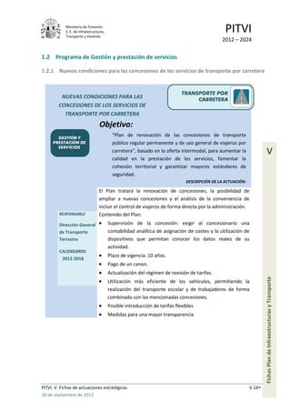 Ministerio de Fomento.
            S. E. de Infraestructuras,
            Transporte y Vivienda
                                                                                                PITVI
                                                                                              2012 – 2024


1.2 Programa de Gestión y prestación de servicios

1.2.1 Nuevas condiciones para las concesiones de los servicios de transporte por carretera


                                                                            TRANSPORTE POR
         NUEVAS CONDICIONES PARA LAS                                             CARRETERA
        CONCESIONES DE LOS SERVICIOS DE
          TRANSPORTE POR CARRETERA
                                  Objetivo:
       GESTIÓN Y
                                           “Plan de renovación de las concesiones de transporte
     PRESTACIÓN DE                         público regular permanente y de uso general de viajeros por
       SERVICIOS
                                           carretera”, basado en la oferta intermodal, para aumentar la                V
                                           calidad en la prestación de los servicios, fomentar la
                                           cohesión territorial y garantizar mayores estándares de
                                           seguridad.
                                                                              DESCRIPCIÓN DE LA ACTUACIÓN:

                                  El Plan tratará la renovación de concesiones, la posibilidad de
                                  ampliar a nuevas concesiones y el análisis de la conveniencia de
                                  incluir el control de viajeros de forma directa por la administración.
         RESPONSABLE              Contenido del Plan:
         Dirección General               Supervisión de la concesión: exigir al concesionario una
         de Transporte                   contabilidad analítica de asignación de costes y la utilización de
         Terrestre                       dispositivos que permitan conocer los datos reales de su
                                         actividad.
         CALENDARIO
                                         Plazo de vigencia: 10 años.
          2012-2018
                                         Pago de un canon.
                                         Actualización del régimen de revisión de tarifas.
                                                                                                                     Fichas Plan de Infraestructuras y Transporte

                                         Utilización más eficiente de los vehículos, permitiendo la
                                         realización del transporte escolar y de trabajadores de forma
                                         combinada con las mencionadas concesiones.
                                         Posible introducción de tarifas flexibles
                                         Medidas para una mayor transparencia




PITVI. V. Fichas de actuaciones estratégicas                                                                 V.14
26 de septiembre de 2012
 
