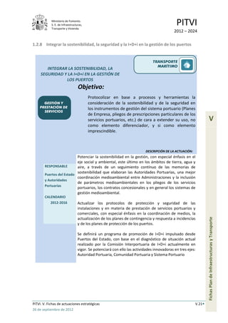 Ministerio de Fomento.
            S. E. de Infraestructuras,
            Transporte y Vivienda
                                                                                             PITVI
                                                                                            2012 – 2024

1.2.8 Integrar la sostenibilidad, la seguridad y la I+D+i en la gestión de los puertos


                                                                               TRANSPORTE
                                                                                 MARÍTIMO
        INTEGRAR LA SOSTENIBILIDAD, LA
     SEGURIDAD Y LA I+D+i EN LA GESTIÓN DE
                LOS PUERTOS
                                  Objetivo:
                                         Protocolizar en base a procesos y herramientas la
      GESTIÓN Y                          consideración de la sostenibilidad y de la seguridad en
    PRESTACIÓN DE                        los instrumentos de gestión del sistema portuario (Planes
      SERVICIOS
                                         de Empresa, pliegos de prescripciones particulares de los
                                         servicios portuarios, etc.) de cara a extender su uso, no                  V
                                         como elemento diferenciador, y si como elemento
                                         imprescindible.



                                                                           DESCRIPCIÓN DE LA ACTUACIÓN:
                          Potenciar la sostenibilidad en la gestión, con especial énfasis en el
                          eje social y ambiental, este último en los ámbitos de tierra, agua y
       RESPONSABLE        aire, a través de un seguimiento contínuo de las memorias de
                          sostenibilidad que elaboran las Autoridades Portuarias, una mejor
       Puertos del Estado
                          coordinación medioambiental entre Administraciones y la inclusión
       y Autoridades
                          de parámetros medioambientales en los pliegos de los servicios
       Portuarias
                          portuarios, los contratos concesionales y en general los sistemas de
                          gestión medioambiental.
       CALENDARIO
          2012-2016               Actualizar los protocolos de protección y seguridad de las
                                  instalaciones y en materia de prestación de servicios portuarios y
                                  comerciales, con especial énfasis en la coordinación de medios, la
                                  actualización de los planes de contingencia y respuesta a incidencias
                                                                                                                  Fichas Plan de Infraestructuras y Transporte

                                  y de los planes de protección de los puertos.

                                  Se definirá un programa de promoción de I+D+i impulsado desde
                                  Puertos del Estado, con base en el diagnóstico de situación actual
                                  realizado por la Comisión Interportuaria de I+D+i actualmente en
                                  vigor. Se potenciará con ello las actividades innovadoras en tres ejes:
                                  Autoridad Portuaria, Comunidad Portuaria y Sistema Portuario




PITVI. V. Fichas de actuaciones estratégicas                                                              V.21
26 de septiembre de 2012
 