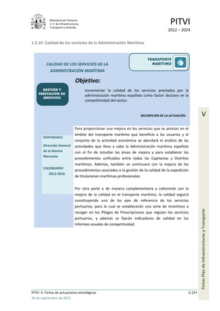 Ministerio de Fomento.
            S. E. de Infraestructuras,
            Transporte y Vivienda
                                                                                           PITVI
                                                                                         2012 – 2024

1.2.10 Calidad de los servicios de la Administración Marítima


                                                                             TRANSPORTE
          CALIDAD DE LOS SERVICIOS DE LA                                       MARÍTIMO
           ADMINISTRACIÓN MARÍTIMA

                                  Objetivo:
      GESTIÓN Y                          Incrementar la calidad de los servicios prestados por la
    PRESTACIÓN DE
                                         administración marítima española como factor decisivo en la
      SERVICIOS
                                         competitividad del sector.


                                                                         DESCRIPCIÓN DE LA ACTUACIÓN:             V
                                  Para proporcionar una mejora en los servicios que se prestan en el
                                  ámbito del transporte marítimo que beneficie a los usuarios y al
       RESPONSABLE
                                  conjunto de la actividad económica se abordará el análisis de las
       Dirección General          actividades que lleva a cabo la Administración marítima española
       de la Marina               con el fin de estudiar las áreas de mejora y para establecer los
       Mercante
                                  procedimientos unificados entre todas las Capitanías y Distritos
                                  marítimos. Además, también se continuará con la mejora de los
       CALENDARIO
                                  procedimientos asociados a la gestión de la calidad de la expedición
           2012-2016
                                  de titulaciones marítimas profesionales.


                                  Por otra parte y de manera complementaria y coherente con la
                                  mejora de la calidad en el transporte marítimo, la calidad seguirá
                                  constituyendo uno de los ejes de referencia de los servicios
                                  portuarios, para lo cual se establecerán una serie de incentivos a
                                                                                                                Fichas Plan de Infraestructuras y Transporte

                                  recoger en los Pliegos de Prescripciones que regulan los servicios
                                  portuarios, y además se fijarán indicadores de calidad en los
                                  Informes anuales de competitividad.




PITVI. V. Fichas de actuaciones estratégicas                                                            V.23
26 de septiembre de 2012
 