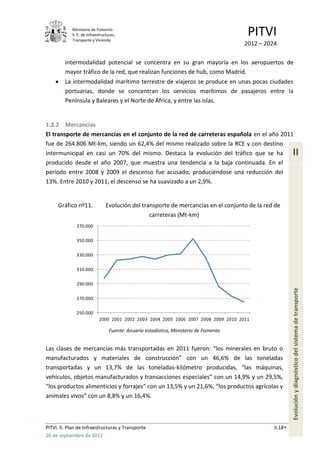 Ministerio de Fomento.
            S. E. de Infraestructuras,
            Transporte y Vivienda
                                                                                        PITVI
                                                                                       2012 – 2024

         intermodalidad potencial se concentra en su gran mayoría en los aeropuertos de
         mayor tráfico de la red, que realizan funciones de hub, como Madrid.
         La intermodalidad marítimo terrestre de viajeros se produce en unas pocas ciudades
         portuarias, donde se concentran los servicios marítimos de pasajeros entre la
         Península y Baleares y el Norte de África, y entre las islas.


1.2.2 Mercancías
El transporte de mercancías en el conjunto de la red de carreteras española en el año 2011
fue de 264.806 Mt-km, siendo un 62,4% del mismo realizado sobre la RCE y con destino
intermunicipal en casi un 70% del mismo. Destaca la evolución del tráfico que se ha                       II
producido desde el año 2007, que muestra una tendencia a la baja continuada. En el
periodo entre 2008 y 2009 el descenso fue acusado, produciéndose una reducción del
13%. Entre 2010 y 2011, el descenso se ha suavizado a un 2,9%.


     Gráfico nº11.              Evolución del transporte de mercancías en el conjunto de la red de
                                                 carreteras (Mt-km)
              370.000


              350.000


              330.000

              310.000


              290.000


              270.000                                                                                     Evolución y diagnóstico del sistema de transporte

              250.000
                            2000 2001 2002 2003 2004 2005 2006 2007 2008 2009 2010 2011

                                  Fuente: Anuario estadístico, Ministerio de Fomento


Las clases de mercancías más transportadas en 2011 fueron: “los minerales en bruto o
manufacturados y materiales de construcción” con un 46,6% de las toneladas
transportadas y un 13,7% de las toneladas-kilómetro producidas, “las máquinas,
vehículos, objetos manufacturados y transacciones especiales” con un 14,9% y un 29,5%,
“los productos alimenticios y forrajes” con un 13,5% y un 21,6%, “los productos agrícolas y
animales vivos” con un 8,8% y un 16,4%.



PITVI. II. Plan de Infraestructuras y Transporte                                                 II.18
26 de septiembre de 2012
 