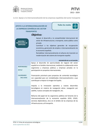 Ministerio de Fomento.
            S. E. de Infraestructuras,
            Transporte y Vivienda
                                                                                           PITVI
                                                                                         2012 – 2024

1.2.11 Apoyo a la internacionalización de las empresas españolas del sector transporte


                                                                       Todos los modos
   APOYO A LA INTERNACIONALIZACIÓN DE
    LA EMPRESAS ESPAÑOLAS DEL SECTOR
               TRANSPORTES
                                  Objetivo:
                                         Apoyar el desarrollo y la competitividad internacional del
      GESTIÓN Y                          sector de infraestructuras y transporte, tanto público como
    PRESTACIÓN DE                        privado.
      SERVICIOS
                                         Contribuir a los objetivos generales de recuperación
                                         económica, generación de empleo e internacionalización de                V
                                         la economía española.
                                         Rentabilizar internacionalmente el esfuerzo de inversión en
                                         modernización del sistema de transporte español.

                                                                         DESCRIPCIÓN DE LA ACTUACIÓN:
                                  Apoyo al desarrollo de oportunidades de negocio del sector
                                  español en el ámbito internacional, mediante la colaboración entre
       RESPONSABLE
                                  organismos y empresas públicas y empresas privadas en la
       SEITyV                     participación en proyectos internacionales.

       CALENDARIO                 Financiación prioritaria para proyectos de contenido tecnológico
          2012-2016               con capacidad para ser rentabilizados internacionalmente y que
                                  contribuyan a mejorar la imagen de España.


                                  Impulso a la innovación operativa y nuevos desarrollos                        Fichas Plan de Infraestructuras y Transporte
                                  tecnológicos en materia de navegación aérea: navegación por
                                  satélite, nuevos conceptos de navegación, etc.


                                  Refuerzo del papel de los organismos públicos de fomento de la
                                  internacionalización de la economía española (ICEX, CESCE,
                                  servicios diplomáticos, etc.) en el ámbito de las empresas de las
                                  infraestructuras y el transporte.




PITVI. V. Fichas de actuaciones estratégicas                                                            V.24
26 de septiembre de 2012
 