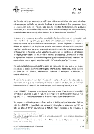 Ministerio de Fomento.
            S. E. de Infraestructuras,
            Transporte y Vivienda
                                                                                       PITVI
                                                                                     2012 – 2024



No obstante, hay otros segmentos de tráfico que están manteniéndose e incluso creciendo en
este periodo, en particular los graneles líquidos y la mercancía general en contenedor, tanto
de exportación como en tránsito. Los graneles líquidos, fundamentalmente productos
petrolíferos, han crecido como consecuencia de las nuevas estrategias de almacenamiento y
distribución a escala mundial y del incremento de las actividades de “bunkering” 5.

En cuanto a la mercancía general de exportación, fundamentalmente en contenedor, está
manteniendo un tono positivo, ya que ante la caída del consumo nacional las empresas
están volcándose hacia los mercados internacionales. También respecto a la mercancía
general en contenedor en régimen de tránsito internacional, las terminales portuarias
                                                                                                           II
españolas han logrado mantener su posición competitiva, tanto las dedicadas al tránsito
(en los puertos de Algeciras, Málaga y Las Palmas), como las que combinan el tránsito con
el “import/export” (como las del puerto de Valencia o Barcelona). Cabe resaltar además,
el repunte del puerto de Valencia como primer puerto del Mediterráneo en tráfico de
contenedores, con un reparto aproximado del 35% “import/export” y 65% tránsito.

Una vez analizada la demanda del transporte de mercancías en cada uno de los modos
principales, se aborda así mismo el transporte intermodal de mercancías, desde el punto
de vista de las cadenas intermodales carretera – ferrocarril y marítimo –
carretera/ferrocarril.

El transporte combinado carretera -ferrocarril se refiere al transporte intermodal de
mercancías en el que los recorridos principales se realizan en tren, con un recorrido
complementario en carretera, exclusivamente en la etapa inicial y la final (acarreo).
                                                                                                           Evolución y diagnóstico del sistema de transporte
De las 1.491.009 t de transporte combinado carretera-ferrocarril que se movieron en 2009
entre España y Europa, un 28,5 % (425.327 t) corresponden a tráficos con Portugal, el 71,1
% (1.060.834 t) a relaciones con el resto de Europa y el 0,3% restante a tránsitos.

El transporte combinado carretera - ferrocarril en el ámbito nacional alcanzó en 2009 un
total de 4.098.150 t. En unidades de transporte intermodal, se alcanzaron en 2009 un
total de 255.130 UTIS6, equivalentes a 402.291 TEUs7. Respecto a la evolución, el

5
  Aprovisionamiento de combustibles a buques.
6
  La unidad de transporte intermodal (UTI) es el contenedor, caja móvil o semi-remolque adecuado para el
transporte intermodal.
7
  Atendiendo a sus dimensiones exteriores, se llama TEU al contenedor de 20 pies (por sus siglas en inglés:
Twenty Feet Equivalent Unit).

PITVI. II. Plan de Infraestructuras y Transporte                                                  II.24
26 de septiembre de 2012
 