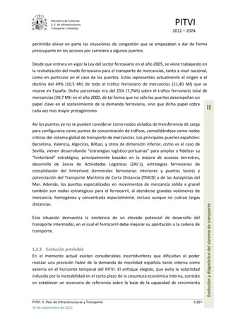 Ministerio de Fomento.
            S. E. de Infraestructuras,
            Transporte y Vivienda
                                                                              PITVI
                                                                             2012 – 2024

permitido aliviar en parte las situaciones de congestión que se empezaban a dar de forma
preocupante en los accesos por carretera a algunos puertos.

Desde que entrara en vigor la Ley del sector ferroviario en el año 2005, se viene trabajando en
la revitalización del modo ferroviario para el transporte de mercancías, tanto a nivel nacional,
como en particular en el caso de los puertos. Estos representan actualmente el origen o el
destino del 49% (10,5 Mt) de todo el tráfico ferroviario de mercancías (21,40 Mt) que se
mueve en España. Dicho porcentaje era del 25% (7,7Mt) sobre el tráfico ferroviario total de
mercancías (30,7 Mt) en el año 2000, de tal forma que no sólo los puertos desempeñan un
papel clave en el sostenimiento de la demanda ferroviaria, sino que dicho papel cobra
cada vez más mayor protagonismo.
                                                                                                 II

Así los puertos ya no se pueden considerar como nodos aislados de transferencia de carga
para configurarse como puntos de concentración de tráficos, consolidándose como nodos
críticos del sistema global de transporte de mercancías. Los principales puertos españoles:
Barcelona, Valencia, Algeciras, Bilbao, y otros de dimensión inferior, como es el caso de
Sevilla, vienen desarrollando “estrategias logístico-portuarias” para ampliar y fidelizar su
“hinterland” estratégico, principalmente basadas en la mejora de accesos terrestres,
desarrollo de Zonas de Actividades Logísticas (ZAL’s), estrategias ferroviarias de
consolidación del hinterland (terminales ferroviarias interiores y puertos Secos) y
potenciación del Transporte Marítimo de Corta Distancia (TMCD) y de las Autopistas del
Mar. Además, los puertos especializados en movimientos de mercancía sólida a granel
también son nodos estratégicos para el ferrocarril, al atenderse grandes volúmenes de
mercancía, homogénea y concentrada espacialmente, incluso aunque no cubran largas
distancias.
                                                                                                 Evolución y diagnóstico del sistema de transporte
Esta situación demuestra la existencia de un elevado potencial de desarrollo del
transporte intermodal, en el cual el ferrocarril debe mejorar su aportación a la cadena de
transporte.



1.2.3 Evolución previsible
En el momento actual existen considerables incertidumbres que dificultan el poder
realizar una previsión fiable de la demanda de movilidad española tanto interna como
externa en el horizonte temporal del PITVI. El enfoque elegido, que evita la volatilidad
inducida por la inestabilidad en el corto plazo de la coyuntura económica interna, consiste
en establecer un escenario de referencia sobre la base de la capacidad de crecimiento



PITVI. II. Plan de Infraestructuras y Transporte                                        II.26
26 de septiembre de 2012
 