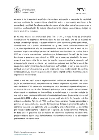 Ministerio de Fomento.
            S. E. de Infraestructuras,
            Transporte y Vivienda
                                                                             PITVI
                                                                            2012 – 2024

estructural de la economía española a largo plazo, estimando la demanda de movilidad
asociada mediante la correspondiente elasticidad entre el crecimiento económico y la
demanda de movilidad. Para la demanda externa que afecta sobre todo a los modos aéreo y
marítimo, son la evolución del turismo y la del comercio exterior español las que inciden en
mayor grado en su evolución.

En las tres décadas que transcurren entre 1981 y 2011, la tasa media de crecimiento
interanual del PIB español en términos reales ha sido del 2,63%, una de las mayores de
Europa. En este largo periodo se pueden diferenciar ciclos expansivos y otros contractivos,
como el actual. Así, la primera década entre 1981 y 1991, con un crecimiento medio del
3,2%, vino seguida de un año de estancamiento y la recesión de 1993. A partir de ese
                                                                                                II
momento se produce un largo periodo de crecimiento ininterrumpido de 14 años, hasta
2007, en el que la tasa media de crecimiento real de la economía fue del 3,5%. La Unión
Económica y Monetaria, que culminó en 2002 con la puesta en circulación del euro,
provocó una fuerte caída de los tipos de interés y una extraordinaria expansión del
endeudamiento interno y externo –un crecimiento excesivo que configura una de las
causas tanto del crecimiento del periodo como de su fragilidad-. Si bien la fase expansiva
conllevó un desarrollo económico y social importante y una modernización de nuestras
infraestructuras, su excesiva dependencia del crédito implicó también la emergencia de
importantes desequilibrios.

Desde el año 2007 hasta 2011 se ha producido una contracción de la economía del -2,3%
(-0,6% en promedio anual). Las previsiones de diversos organismos apuntan a una nueva
caída del PIB en 2012 y cifras aún inciertas para 2013. Resulta difícil prever el impacto a
corto plazo del proceso de salida de la crisis y el tiempo que se requerirá para completar
el proceso de corrección de los desequilibrios acumulados por la economía española, lo          Evolución y diagnóstico del sistema de transporte
que podría tener efectos sensibles sobre los resultados globales de demanda interna del
periodo 2012-2024 y sobre la capacidad inversora del Ministerio de Fomento y de los
entes dependientes. Por ello el PITVI construye tres escenarios futuros (construidos a
partir de un escenario básico) a partir de tres niveles de tasa de crecimiento real de la
economía española (uno optimista, uno conservador y uno desfavorable). Los elementos
principales de cada escenario se detallan en el capítulo 5 de marco económico-financiero.
En todo caso es previsible que el modelo de crecimiento económico resultante tras
proceso recesivo actual tenga características sensiblemente distintas a las del modelo
prevalente en los últimos años.




PITVI. II. Plan de Infraestructuras y Transporte                                       II.27
26 de septiembre de 2012
 