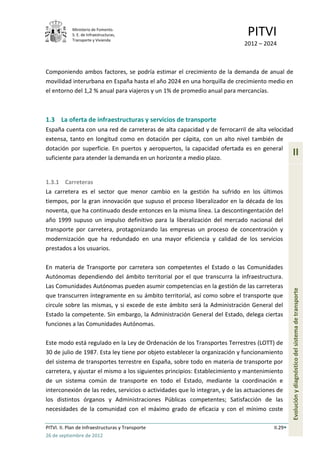 Ministerio de Fomento.
            S. E. de Infraestructuras,
            Transporte y Vivienda
                                                                              PITVI
                                                                             2012 – 2024



Componiendo ambos factores, se podría estimar el crecimiento de la demanda de anual de
movilidad interurbana en España hasta el año 2024 en una horquilla de crecimiento medio en
el entorno del 1,2 % anual para viajeros y un 1% de promedio anual para mercancías.



1.3 La oferta de infraestructuras y servicios de transporte
España cuenta con una red de carreteras de alta capacidad y de ferrocarril de alta velocidad
extensa, tanto en longitud como en dotación per cápita, con un alto nivel también de
dotación por superficie. En puertos y aeropuertos, la capacidad ofertada es en general
suficiente para atender la demanda en un horizonte a medio plazo.
                                                                                                 II

1.3.1 Carreteras
La carretera es el sector que menor cambio en la gestión ha sufrido en los últimos
tiempos, por la gran innovación que supuso el proceso liberalizador en la década de los
noventa, que ha continuado desde entonces en la misma línea. La descontingentación del
año 1999 supuso un impulso definitivo para la liberalización del mercado nacional del
transporte por carretera, protagonizando las empresas un proceso de concentración y
modernización que ha redundado en una mayor eficiencia y calidad de los servicios
prestados a los usuarios.

En materia de Transporte por carretera son competentes el Estado o las Comunidades
Autónomas dependiendo del ámbito territorial por el que transcurra la infraestructura.
Las Comunidades Autónomas pueden asumir competencias en la gestión de las carreteras
que transcurren íntegramente en su ámbito territorial, así como sobre el transporte que          Evolución y diagnóstico del sistema de transporte
circule sobre las mismas, y si excede de este ámbito será la Administración General del
Estado la competente. Sin embargo, la Administración General del Estado, delega ciertas
funciones a las Comunidades Autónomas.

Este modo está regulado en la Ley de Ordenación de los Transportes Terrestres (LOTT) de
30 de julio de 1987. Esta ley tiene por objeto establecer la organización y funcionamiento
del sistema de transportes terrestre en España, sobre todo en materia de transporte por
carretera, y ajustar el mismo a los siguientes principios: Establecimiento y mantenimiento
de un sistema común de transporte en todo el Estado, mediante la coordinación e
interconexión de las redes, servicios o actividades que lo integran, y de las actuaciones de
los distintos órganos y Administraciones Públicas competentes; Satisfacción de las
necesidades de la comunidad con el máximo grado de eficacia y con el mínimo coste

PITVI. II. Plan de Infraestructuras y Transporte                                        II.29
26 de septiembre de 2012
 