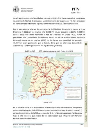 Ministerio de Fomento.
            S. E. de Infraestructuras,
            Transporte y Vivienda
                                                                                     PITVI
                                                                                    2012 – 2024

social; Mantenimiento de la unidad de mercado en todo el territorio español de manera que
se garantice la libertad de circulación y establecimiento de las personas y la libre circulación
de bienes en todo el territorio español, conforme al artículo 139.2 de la Constitución.

Por lo que respecta a la red de carreteras, la Red Nacional de carreteras cuenta a 31 de
Diciembre de 2011 con una longitud total de 165.787 km, de los cuales un 15,5%, 25.733 km,
están a cargo del Estado (formando la Red de Carreteras del Estado –RCE), 71.464 km
pertenecen a las Comunidades Autónomas y 68.590 km son de las Diputaciones y Cabildos.
Dicha red cuenta con un total de 15.965 km de vías de gran capacidad, de las cuales
11.249 km están gestionados por el Estado, 3.642 por las diferentes Comunidades
autónomas y 1.074 km gestionados por Diputaciones y Cabildos.
                                                                                                       II

                    Gráfico nº17.         RCE, vías de gran capacidad. En servicio 2012




                                                                                                       Evolución y diagnóstico del sistema de transporte




                                                   Fuente: PITVI


En la Red RCE existe en la actualidad un número significativo de tramos que han perdido
su funcionalidad dentro de la RCE (ya no forman parte de itinerarios de interés general). El
constante crecimiento de la RCE, y en especial de la red de gran capacidad, ha ido dando
lugar a esta situación, que precisa de una actualización que refleje las características
técnicas de la red de carreteras.


PITVI. II. Plan de Infraestructuras y Transporte                                              II.30
26 de septiembre de 2012
 