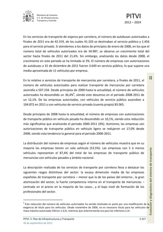 Ministerio de Fomento.
            S. E. de Infraestructuras,
            Transporte y Vivienda
                                                                                         PITVI
                                                                                       2012 – 2024



En los servicios de transporte de viajeros por carretera, el número de autobuses autorizados a
finales de 2011 era de 42.559, de los cuales 41.103 se destinaban al servicio público y 1.456
para el servicio privado. Si atendemos a los datos de principios de enero de 2000, en los que el
número total de vehículos autorizados era de 34.987, se observa un crecimiento total del
sector hasta finales de 2011 del 21,6%. Sin embargo, analizando los datos desde 2008, el
crecimiento en este periodo se ha limitado al 3%. El número de empresas con autorizaciones
de autobuses a 31 de diciembre de 2011 fueron 3.649 en servicio público, lo que supone una
media aproximada de 11 vehículos por empresa.

En lo relativo a servicios de transporte de mercancías por carretera, a finales de 2011, el
                                                                                                             II
número de vehículos autorizados para realizar transporte de mercancías por carretera
ascendía a 507.234. Desde principios de 2000 hasta la actualidad, el número de vehículos
autorizados ha descendido un 36,4%9, siendo este descenso en el periodo 2008-2011 de
un 12,1%. De las empresas autorizadas, con vehículos de servicio público ascendían a
104.872 en 2011 y con vehículos de servicio privado (cuenta propia) 83.065.

Desde principios de 2008 hasta la actualidad, el número de empresas con autorizaciones
de transporte público en vehículo pesado ha descendido un 10,1%, siendo esta reducción
más significativa que analizando el periodo 2000-2011 (4%). Asimismo, las empresas con
autorizaciones de transporte público en vehículo ligero se redujeron un 17,0% desde
2008, siendo esta tendencia la general para el periodo 2000-2011.

La distribución del número de empresas según el número de vehículos muestra que en su
mayoría las empresas tienen un solo vehículo (53,5%). Las empresas con 5 ó menos
vehículos representan el 87,4% del total de las empresas de transporte público de                            Evolución y diagnóstico del sistema de transporte
mercancías con vehículos pesados y ámbito nacional.

La descripción realizada de los servicios de transporte por carretera lleva a destacar los
siguientes rasgos distintivos del sector: la escasa dimensión media de las empresas
españolas de transporte por carretera – menor que la de los países del entorno-, la gran
atomización del sector, la fuerte competencia interna en el transporte de mercancías –
centrada en el precio en la mayoría de los casos-, y el bajo nivel de formación de los
profesionales del sector.


9
 Esta reducción del número de vehículos autorizados ha venido motivada en parte por una modificación de la
exigencia de título para los vehículos. Desde noviembre de 2006, no es necesario título para los vehículos de
masa máxima autorizada inferior a 3,5t, mientras que anteriormente era para los inferiores a 2t.

PITVI. II. Plan de Infraestructuras y Transporte                                                    II.31
26 de septiembre de 2012
 