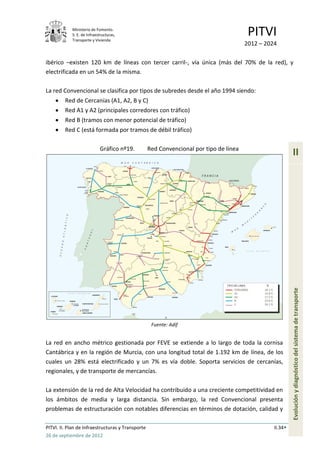 Ministerio de Fomento.
            S. E. de Infraestructuras,
            Transporte y Vivienda
                                                                                         PITVI
                                                                                        2012 – 2024

ibérico –existen 120 km de líneas con tercer carril-, vía única (más del 70% de la red), y
electrificada en un 54% de la misma.

La red Convencional se clasifica por tipos de subredes desde el año 1994 siendo:
         Red de Cercanías (A1, A2, B y C)
         Red A1 y A2 (principales corredores con tráfico)
         Red B (tramos con menor potencial de tráfico)
         Red C (está formada por tramos de débil tráfico)

                            Gráfico nº19.          Red Convencional por tipo de línea
                                                                                                           II




                                                                                                           Evolución y diagnóstico del sistema de transporte



                                                    Fuente: Adif


La red en ancho métrico gestionada por FEVE se extiende a lo largo de toda la cornisa
Cantábrica y en la región de Murcia, con una longitud total de 1.192 km de línea, de los
cuales un 28% está electrificado y un 7% es vía doble. Soporta servicios de cercanías,
regionales, y de transporte de mercancías.

La extensión de la red de Alta Velocidad ha contribuido a una creciente competitividad en
los ámbitos de media y larga distancia. Sin embargo, la red Convencional presenta
problemas de estructuración con notables diferencias en términos de dotación, calidad y

PITVI. II. Plan de Infraestructuras y Transporte                                                  II.34
26 de septiembre de 2012
 
