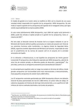Ministerio de Fomento.
            S. E. de Infraestructuras,
            Transporte y Vivienda
                                                                                             PITVI
                                                                                            2012 – 2024




1.3.3 Aéreo
El modelo de gestión en el sector aéreo se modificó en 2011 con la creación de una nueva
sociedad estatal responsable de la gestión de los aeropuertos: AENA Aeropuertos. De este
modo se separó la gestión de los aeropuertos de la gestión de la navegación aérea, que sigue
siendo responsabilidad de la empresa pública AENA.

En este nuevo planteamiento AENA Aeropuertos, cuyo 100% del capital social pertenece a
AENA, puede dar entrada al capital privado en la gestión de los aeropuertos, hasta un
máximo del 49%11.                                                                                                  II
Por otro lado, la Dirección General de Aviación Civil es el órgano mediante el cual el
Ministerio de Fomento define la política aeronáutica en materia de aviación civil. Parte de
sus anteriores funciones están transferidas a la Agencia Estatal de Seguridad Aérea
(AESA), organismo también dependiente del Ministerio de Fomento, responsable de velar
por el cumplimiento de las normas de aviación civil en el conjunto de la actividad
aeronáutica de España.

En lo referente a infraestructuras, la red española de aeropuertos de interés general
comprende 47 aeropuertos y dos helipuertos operados por AENA Aeropuertos, además de
otros tres de carácter privado, en diferentes grados de desarrollo y operatividad 12. Por
otro lado, cuenta con un aeropuerto autonómico de la Generalitat de Cataluña 13.

La red aeroportuaria española cubre un rango muy amplio en términos de tráficos, desde
grandes aeropuertos con funcionalidad como hubs internacionales e intercontinentales,                              Evolución y diagnóstico del sistema de transporte
hasta pequeños aeropuertos de carácter local y débil tráfico.

Los 47 aeropuertos nacionales gestionados por AENA Aeropuertos ofrecen una dotación
total de 56 pistas pavimentadas de más de 1.000 metros, sin contar calles de rodaje, 55
cabeceras equipadas con Sistema de aterrizaje instrumental (ILS), y una superficie de 3,86
millones de metros cuadrados destinadas a terminales de pasajeros.




11
   Real Decreto- Ley 13/2010, de 3 de diciembre, de actuaciones en el ámbito fiscal, laboral y liberalizadoras para
fomentar la inversión y la creación de empleo.
12
   Castellón, Murcia-Corvera y Ciudad Real. Este último, se encuentra cerrado en la actualidad.
13
   Lleida-Alguaire

PITVI. II. Plan de Infraestructuras y Transporte                                                          II.36
26 de septiembre de 2012
 