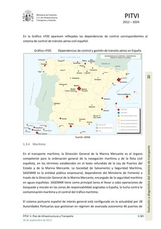 Ministerio de Fomento.
            S. E. de Infraestructuras,
            Transporte y Vivienda
                                                                                         PITVI
                                                                                        2012 – 2024



En la Gráfico nº20 aparecen reflejadas las dependencias de control correspondientes al
sistema de control de tránsito aéreo civil español.

          Gráfico nº20.                  Dependencias de control y gestión de tránsito aéreo en España




                                                                                                            II




                                                     Fuente: AENA

1.3.4 Marítimo
                                                                                                            Evolución y diagnóstico del sistema de transporte
En el transporte marítimo, la Dirección General de la Marina Mercante es el órgano
competente para la ordenación general de la navegación marítima y de la flota civil
española, en los términos establecidos en el texto refundido de la Ley de Puertos del
Estado y de la Marina Mercante. La Sociedad de Salvamento y Seguridad Marítima,
SASEMAR es la entidad pública empresarial, dependiente del Ministerio de Fomento a
través de la Dirección General de la Marina Mercante, encargado de la seguridad marítima
en aguas españolas. SASEMAR tiene como principal tarea el llevar a cabo operaciones de
búsqueda y rescate en las zonas de responsabilidad asignadas a España, la lucha contra la
contaminación marítima y el control del tráfico marítimo.

El sistema portuario español de interés general está configurado en la actualidad por 28
Autoridades Portuarias que gestionan en régimen de avanzada autonomía 46 puertos de

PITVI. II. Plan de Infraestructuras y Transporte                                                   II.38
26 de septiembre de 2012
 