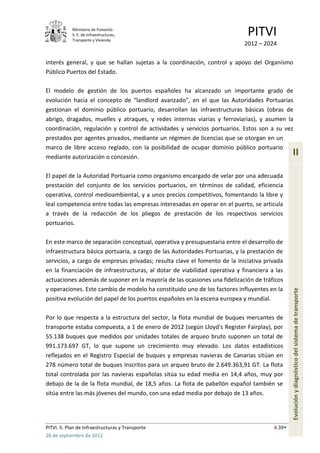 Ministerio de Fomento.
            S. E. de Infraestructuras,
            Transporte y Vivienda
                                                                             PITVI
                                                                            2012 – 2024

interés general, y que se hallan sujetas a la coordinación, control y apoyo del Organismo
Público Puertos del Estado.

El modelo de gestión de los puertos españoles ha alcanzado un importante grado de
evolución hacia el concepto de “landlord avanzado”, en el que las Autoridades Portuarias
gestionan el dominio público portuario, desarrollan las infraestructuras básicas (obras de
abrigo, dragados, muelles y atraques, y redes internas viarias y ferroviarias), y asumen la
coordinación, regulación y control de actividades y servicios portuarios. Estos son a su vez
prestados por agentes privados, mediante un régimen de licencias que se otorgan en un
marco de libre acceso reglado, con la posibilidad de ocupar dominio público portuario
mediante autorización o concesión.
                                                                                                II

El papel de la Autoridad Portuaria como organismo encargado de velar por una adecuada
prestación del conjunto de los servicios portuarios, en términos de calidad, eficiencia
operativa, control medioambiental, y a unos precios competitivos, fomentando la libre y
leal competencia entre todas las empresas interesadas en operar en el puerto, se articula
a través de la redacción de los pliegos de prestación de los respectivos servicios
portuarios.

En este marco de separación conceptual, operativa y presupuestaria entre el desarrollo de
infraestructura básica portuaria, a cargo de las Autoridades Portuarias, y la prestación de
servicios, a cargo de empresas privadas; resulta clave el fomento de la iniciativa privada
en la financiación de infraestructuras, al dotar de viabilidad operativa y financiera a las
actuaciones además de suponer en la mayoría de las ocasiones una fidelización de tráficos
y operaciones. Este cambio de modelo ha constituido uno de los factores influyentes en la
positiva evolución del papel de los puertos españoles en la escena europea y mundial.           Evolución y diagnóstico del sistema de transporte


Por lo que respecta a la estructura del sector, la flota mundial de buques mercantes de
transporte estaba compuesta, a 1 de enero de 2012 (según Lloyd's Register Fairplay), por
55.138 buques que medidos por unidades totales de arqueo bruto suponen un total de
991.173.697 GT, lo que supone un crecimiento muy elevado. Los datos estadísticos
reflejados en el Registro Especial de buques y empresas navieras de Canarias sitúan en
278 número total de buques inscritos para un arqueo bruto de 2.649.363,91 GT. La flota
total controlada por las navieras españolas sitúa su edad media en 14,4 años, muy por
debajo de la de la flota mundial, de 18,5 años. La flota de pabellón español también se
sitúa entre las más jóvenes del mundo, con una edad media por debajo de 13 años.




PITVI. II. Plan de Infraestructuras y Transporte                                       II.39
26 de septiembre de 2012
 