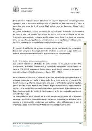 Ministerio de Fomento.
            S. E. de Infraestructuras,
            Transporte y Vivienda
                                                                            PITVI
                                                                           2012 – 2024



En la actualidad en España existen 12 núcleos con servicios de cercanías operados por RENFE
Operadora, que se desarrollan a lo largo de 1.848,6 km de red, 488 estaciones y 35 líneas. A
estos, hay que sumar los 6 núcleos de FEVE (Galicia, Asturias, Santander, Bilbao, León y
Cartagena).
En general, la oferta de servicios ferroviarios de cercanías se ha mantenido o aumentado en
los últimos años. Los servicios ferroviarios de Madrid, Barcelona y Valencia son los más
importantes y consolidados en cuanto a cobertura de oferta de servicio, tanto por población
como por superficie, aunque Asturias también destaca por su significativa red de cercanías
de RENFE y de FEVE que abarcan todo el territorio del Principado.
                                                                                               II
En cuanto a la calidad de los servicios, se puede afirmar que las redes de cercanías de
España son ejemplo de tecnología, confort y oferta de servicios en Europa alcanzando
además, en núcleos como Madrid, tasas de puntualidad que superan el 98%.



1.3.6 Actividad de los sectores económicos
Los sectores económicos afectados de forma directa por las previsiones del PITVI
(construcción, actividades inmobiliarias y transporte) representan conjuntamente en
torno al 22% del PIB, y ocupan de forman directa a más de dos millones de personas, lo
que representa un 13% de los ocupados en España (EPA – I 2012).

Estas cifras son un reflejo de la importancia del PITVI en la configuración presente de la
actividad económica en España y, sobre todo, de su importancia en el marco de las
transformaciones y reformas estructurales a las que se enfrenta la economía española
para la próxima década. Además otros sectores de gran transcendencia, especialmente el         Evolución y diagnóstico del sistema de transporte
turismo y la actividad industrial dependen para su competitividad de forma especial del
buen funcionamiento del sector de los transportes y de una adecuada provisión de
infraestructura física.
La participación de estos sectores en el Valor Añadido Bruto global de la economía
española y en el PIB ha descendido después de la crisis económica que afecta de forma
especial a la construcción (residencial, obra pública y otras edificaciones), si bien la
importancia global de los sectores afectados continúa siendo muy relevante.




PITVI. II. Plan de Infraestructuras y Transporte                                      II.42
26 de septiembre de 2012
 