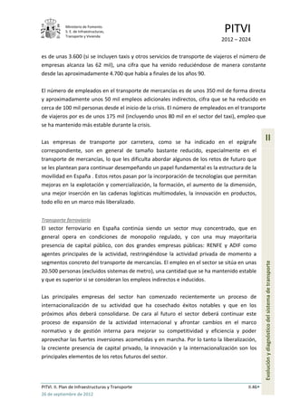 Ministerio de Fomento.
            S. E. de Infraestructuras,
            Transporte y Vivienda
                                                                             PITVI
                                                                            2012 – 2024

es de unas 3.600 (si se incluyen taxis y otros servicios de transporte de viajeros el número de
empresas alcanza las 62 mil), una cifra que ha venido reduciéndose de manera constante
desde las aproximadamente 4.700 que había a finales de los años 90.

El número de empleados en el transporte de mercancías es de unos 350 mil de forma directa
y aproximadamente unos 50 mil empleos adicionales indirectos, cifra que se ha reducido en
cerca de 100 mil personas desde el inicio de la crisis. El número de empleados en el transporte
de viajeros por es de unos 175 mil (incluyendo unos 80 mil en el sector del taxi), empleo que
se ha mantenido más estable durante la crisis.

Las empresas de transporte por carretera, como se ha indicado en el epígrafe
                                                                                                II
correspondiente, son en general de tamaño bastante reducido, especialmente en el
transporte de mercancías, lo que les dificulta abordar algunos de los retos de futuro que
se les plantean para continuar desempeñando un papel fundamental es la estructura de la
movilidad en España . Estos retos pasan por la incorporación de tecnologías que permitan
mejoras en la explotación y comercialización, la formación, el aumento de la dimensión,
una mejor inserción en las cadenas logísticas multimodales, la innovación en productos,
todo ello en un marco más liberalizado.


Transporte ferroviario
El sector ferroviario en España continúa siendo un sector muy concentrado, que en
general opera en condiciones de monopolio regulado, y con una muy mayoritaria
presencia de capital público, con dos grandes empresas públicas: RENFE y ADIF como
agentes principales de la actividad, restringiéndose la actividad privada de momento a
segmentos concreto del transporte de mercancías. El empleo en el sector se sitúa en unas
                                                                                                Evolución y diagnóstico del sistema de transporte
20.500 personas (excluidos sistemas de metro), una cantidad que se ha mantenido estable
y que es superior si se consideran los empleos indirectos e inducidos.

Las principales empresas del sector han comenzado recientemente un proceso de
internacionalización de su actividad que ha cosechado éxitos notables y que en los
próximos años deberá consolidarse. De cara al futuro el sector deberá continuar este
proceso de expansión de la actividad internacional y afrontar cambios en el marco
normativo y de gestión interna para mejorar su competitividad y eficiencia y poder
aprovechar las fuertes inversiones acometidas y en marcha. Por lo tanto la liberalización,
la creciente presencia de capital privado, la innovación y la internacionalización son los
principales elementos de los retos futuros del sector.




PITVI. II. Plan de Infraestructuras y Transporte                                       II.46
26 de septiembre de 2012
 