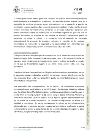 Ministerio de Fomento.
            S. E. de Infraestructuras,
            Transporte y Vivienda
                                                                              PITVI
                                                                             2012 – 2024

El sistema portuario de interés general se configura por puertos de titularidad pública pero
donde la presencia de operadores privados es cada vez más amplia e intensa, tanto en la
prestación de servicios portuarios como principalmente en la operación y gestión de
terminales y servicios logísticos. Esta tendencia se verá reforzada en el futuro con las grandes
navieras mundiales incrementando su control en los procesos portuarios y ejerciendo una
presión competitiva sobre los puertos para las actividades logísticas lo que hace que los
puertos desarrollen su actividad en una escena de creciente competencia global. La
contención en costes, la calidad y la innovación (con el desarrollo de terminales
automatizadas), la presencia de inversores privados, la inserción en las cadenas
intermodales de transporte, la seguridad y la sostenibilidad son elementos que
desempeñarán un destacado papel en la competitividad futura del sector.
                                                                                                 II

Transporte intermodal y logística
El conjunto de las actividades logísticas representa un factor de creciente importancia en
la competitividad de las empresas. En varios sectores, como el del automóvil, este factor
supera en coste e importancia a otros elementos como el coste de personal o la energía,
por lo que su trascendencia supera a sus meras cifras, aunque estas sean muy
importantes.

El conjunto de las actividades logísticas (depósito y almacenamiento y actividades anexas
al transporte) ocupan en España a unas 213 mil personas en unas 15 mil empresas. Se
trata en general de un sector muy competitivo que ha experimentado la crisis con menor
intensidad que otros sectores.

Una evaluación del comportamiento de la logística de distribución comparada
                                                                                                 Evolución y diagnóstico del sistema de transporte
internacionalmente puede obtenerse del LPI (Logistics Performance Index) que elabora
cada dos años el Banco Mundial con aspectos cualitativos y cuantitativos. España ocupa el
puesto 20 en el ranking mundial y el 11 a nivel europeo detrás de Francia, Alemania y
Reino Unido mejorando 5 puestos respecto a 2009. Algunos aspectos de mejora señalados
son la gestión de trámites burocráticos, los sistemas de seguimiento de envíos y la
fiabilidad y puntualidad. Se valora positivamente la calidad de las infraestructuras
relacionadas con el comercio exterior, excepto las ferroviarias e igualmente se valora
positivamente la calidad y competencia de los servicios logísticos (transporte y otras
actividades), excepto también para los servicios ferroviarios.




PITVI. II. Plan de Infraestructuras y Transporte                                        II.48
26 de septiembre de 2012
 