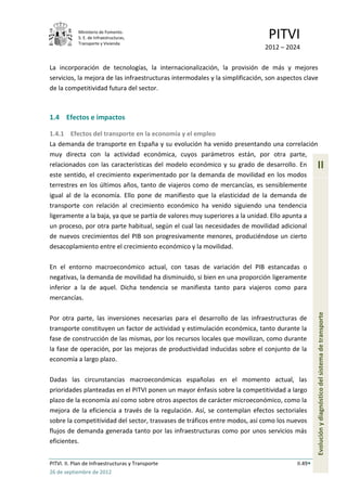 Ministerio de Fomento.
            S. E. de Infraestructuras,
            Transporte y Vivienda
                                                                               PITVI
                                                                             2012 – 2024

La incorporación de tecnologías, la internacionalización, la provisión de más y mejores
servicios, la mejora de las infraestructuras intermodales y la simplificación, son aspectos clave
de la competitividad futura del sector.



1.4 Efectos e impactos

1.4.1 Efectos del transporte en la economía y el empleo
La demanda de transporte en España y su evolución ha venido presentando una correlación
muy directa con la actividad económica, cuyos parámetros están, por otra parte,
relacionados con las características del modelo económico y su grado de desarrollo. En            II
este sentido, el crecimiento experimentado por la demanda de movilidad en los modos
terrestres en los últimos años, tanto de viajeros como de mercancías, es sensiblemente
igual al de la economía. Ello pone de manifiesto que la elasticidad de la demanda de
transporte con relación al crecimiento económico ha venido siguiendo una tendencia
ligeramente a la baja, ya que se partía de valores muy superiores a la unidad. Ello apunta a
un proceso, por otra parte habitual, según el cual las necesidades de movilidad adicional
de nuevos crecimientos del PIB son progresivamente menores, produciéndose un cierto
desacoplamiento entre el crecimiento económico y la movilidad.

En el entorno macroeconómico actual, con tasas de variación del PIB estancadas o
negativas, la demanda de movilidad ha disminuido, si bien en una proporción ligeramente
inferior a la de aquel. Dicha tendencia se manifiesta tanto para viajeros como para
mercancías.

Por otra parte, las inversiones necesarias para el desarrollo de las infraestructuras de          Evolución y diagnóstico del sistema de transporte
transporte constituyen un factor de actividad y estimulación económica, tanto durante la
fase de construcción de las mismas, por los recursos locales que movilizan, como durante
la fase de operación, por las mejoras de productividad inducidas sobre el conjunto de la
economía a largo plazo.

Dadas las circunstancias macroeconómicas españolas en el momento actual, las
prioridades planteadas en el PITVI ponen un mayor énfasis sobre la competitividad a largo
plazo de la economía así como sobre otros aspectos de carácter microeconómico, como la
mejora de la eficiencia a través de la regulación. Así, se contemplan efectos sectoriales
sobre la competitividad del sector, trasvases de tráficos entre modos, así como los nuevos
flujos de demanda generada tanto por las infraestructuras como por unos servicios más
eficientes.


PITVI. II. Plan de Infraestructuras y Transporte                                         II.49
26 de septiembre de 2012
 