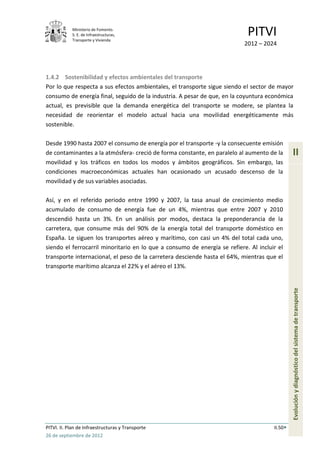 Ministerio de Fomento.
            S. E. de Infraestructuras,
            Transporte y Vivienda
                                                                            PITVI
                                                                           2012 – 2024




1.4.2 Sostenibilidad y efectos ambientales del transporte
Por lo que respecta a sus efectos ambientales, el transporte sigue siendo el sector de mayor
consumo de energía final, seguido de la industria. A pesar de que, en la coyuntura económica
actual, es previsible que la demanda energética del transporte se modere, se plantea la
necesidad de reorientar el modelo actual hacia una movilidad energéticamente más
sostenible.

Desde 1990 hasta 2007 el consumo de energía por el transporte -y la consecuente emisión
de contaminantes a la atmósfera- creció de forma constante, en paralelo al aumento de la       II
movilidad y los tráficos en todos los modos y ámbitos geográficos. Sin embargo, las
condiciones macroeconómicas actuales han ocasionado un acusado descenso de la
movilidad y de sus variables asociadas.

Así, y en el referido periodo entre 1990 y 2007, la tasa anual de crecimiento medio
acumulado de consumo de energía fue de un 4%, mientras que entre 2007 y 2010
descendió hasta un 3%. En un análisis por modos, destaca la preponderancia de la
carretera, que consume más del 90% de la energía total del transporte doméstico en
España. Le siguen los transportes aéreo y marítimo, con casi un 4% del total cada uno,
siendo el ferrocarril minoritario en lo que a consumo de energía se refiere. Al incluir el
transporte internacional, el peso de la carretera desciende hasta el 64%, mientras que el
transporte marítimo alcanza el 22% y el aéreo el 13%.



                                                                                               Evolución y diagnóstico del sistema de transporte




PITVI. II. Plan de Infraestructuras y Transporte                                      II.50
26 de septiembre de 2012
 