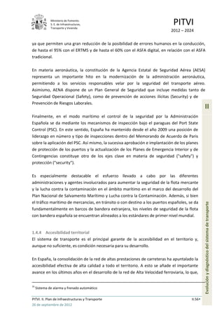 Ministerio de Fomento.
              S. E. de Infraestructuras,
              Transporte y Vivienda
                                                                              PITVI
                                                                            2012 – 2024

ya que permiten una gran reducción de la posibilidad de errores humanos en la conducción,
de hasta el 95% con el ERTMS y de hasta el 60% con el ASFA digital, en relación con el ASFA
tradicional.

En materia aeronáutica, la constitución de la Agencia Estatal de Seguridad Aérea (AESA)
representa un importante hito en la modernización de la administración aeronáutica,
permitiendo a los servicios responsables velar por la seguridad del transporte aéreo.
Asimismo, AENA dispone de un Plan General de Seguridad que incluye medidas tanto de
Seguridad Operacional (Safety), como de prevención de acciones ilícitas (Security) y de
Prevención de Riesgos Laborales.
                                                                                                 II
Finalmente, en el modo marítimo el control de la seguridad por la Administración
Española se da mediante los mecanismos de inspección bajo el paraguas del Port State
Control (PSC). En este sentido, España ha mantenido desde el año 2009 una posición de
liderazgo en número y tipo de inspecciones dentro del Memorando de Acuerdo de Paris
sobre la aplicación del PSC. Así mismo, la sucesiva aprobación e implantación de los planes
de protección de los puertos y la actualización de los Planes de Emergencia Interior y de
Contingencias constituye otro de los ejes clave en materia de seguridad ("safety") y
protección ("security").

Es especialmente destacable el esfuerzo llevado a cabo por las diferentes
administraciones y agentes involucrados para aumentar la seguridad de la flota mercante
y la lucha contra la contaminación en el ámbito marítimo en el marco del desarrollo del
Plan Nacional de Salvamento Marítimo y Lucha contra la Contaminación. Además, si bien
el tráfico marítimo de mercancías, en tránsito o con destino a los puertos españoles, se da
fundamentalmente en barcos de bandera extranjera, los niveles de seguridad de la flota           Evolución y diagnóstico del sistema de transporte
con bandera española se encuentran alineados a los estándares de primer nivel mundial.


1.4.4 Accesibilidad territorial
El sistema de transporte es el principal garante de la accesibilidad en el territorio y,
aunque no suficiente, es condición necesaria para su desarrollo.

En España, la consolidación de la red de altas prestaciones de carreteras ha apuntalado la
accesibilidad efectiva de alta calidad a todo el territorio. A esto se añade el importante
avance en los últimos años en el desarrollo de la red de Alta Velocidad ferroviaria, lo que,


16
     Sistema de alarma y frenado automático

PITVI. II. Plan de Infraestructuras y Transporte                                        II.56
26 de septiembre de 2012
 