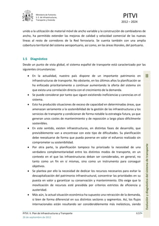 Ministerio de Fomento.
            S. E. de Infraestructuras,
            Transporte y Vivienda
                                                                               PITVI
                                                                              2012 – 2024

unido a la utilización de material móvil de ancho variable y la construcción de cambiadores de
ancho, ha permitido extender las mejoras de calidad y velocidad comercial de las nuevas
líneas al resto de corredores de la Red ferroviaria. Se cuenta también con una amplia
cobertura territorial del sistema aeroportuario, así como, en las áreas litorales, del portuario.



1.5 Diagnóstico
Desde un punto de vista global, el sistema español de transporte está caracterizado por las
siguientes circunstancias:

         En la actualidad, nuestro país dispone de un importante patrimonio en                    II
         infraestructuras de transporte. No obstante, en los últimos años la planificación se
         ha enfocado prioritariamente a continuar aumentando la oferta del sistema sin
         que exista una correlación directa con el crecimiento de la demanda.
         Se puede considerar por tanto que siguen existiendo ineficiencias y carencias en el
         sistema.
         Esto ha producido situaciones de exceso de capacidad en determinadas áreas, que
         amenazan seriamente a la sostenibilidad de la gestión de las infraestructuras y los
         servicios de transporte y condicionan de forma notable la estrategia futura, ya que
         generan unos costes de mantenimiento y de reposición a largo plazo difícilmente
         sostenibles.
         En este sentido, existen infraestructuras, en distintas fases de desarrollo, que
         previsiblemente van a encontrase con este tipo de dificultades. Su planificación
         debe reevaluarse de forma que pueda ponerse en valor el esfuerzo realizado sin
         comprometer su sostenibilidad.
         Por otra parte, la planificación tampoco ha priorizado la necesidad de una               Evolución y diagnóstico del sistema de transporte
         verdadera complementariedad entre los distintos modos de transporte, en un
         contexto en el que las infraestructuras deban ser consideradas, en general, no
         tanto como un fin en sí mismas, sino como un instrumento para conseguir
         objetivos.
         Se plantea por ello la necesidad de dedicar los recursos necesarios para evitar la
         descapitalización del patrimonio infraestructural, concentrar las prioridades en su
         puesta en valor y garantizar su conservación y mantenimiento. Ello exige que la
         movilización de recursos esté presidida por criterios estrictos de eficiencia y
         austeridad.
         Más aún, la actual situación económica ha supuesto una retracción de la demanda,
         si bien de forma diferencial en sus distintos sectores y segmentos. Así, los flujos
         internacionales están resultando ser considerablemente más inelásticos, siendo

PITVI. II. Plan de Infraestructuras y Transporte                                         II.57
26 de septiembre de 2012
 