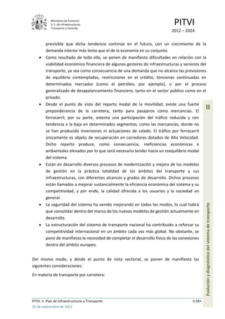 Ministerio de Fomento.
            S. E. de Infraestructuras,
            Transporte y Vivienda
                                                                              PITVI
                                                                             2012 – 2024

         previsible que dicha tendencia continúe en el futuro, con un crecimiento de la
         demanda interior más lento que el de la economía en su conjunto.
         Como resultado de todo ello, se ponen de manifiesto dificultades en relación con la
         viabilidad económico financiera de algunos gestores de infraestructuras y servicios del
         transporte, ya sea como consecuencia de una demanda que no alcanza las previsiones
         de equilibrio contempladas, restricciones en el crédito, tensiones continuadas en
         determinados mercados (como el petróleo, por ejemplo), o por el proceso
         generalizado de desapalancamiento financiero, tanto en el sector público como en el
         privado.
         Desde el punto de vista del reparto modal de la movilidad, existe una fuerte
         preponderancia de la carretera, tanto para pasajeros como mercancías. El
                                                                                                 II
         ferrocarril, por su parte, ostenta una participación del tráfico reducida y con
         tendencia a la baja en determinados segmentos, como las mercancías, donde no
         se han producido inversiones ni actuaciones de calado. El tráfico por ferrocarril
         únicamente es objeto de recuperación en corredores dotados de Alta Velocidad.
         Dicho reparto produce, como consecuencia, ineficiencias económicas e
         ambientales elevados por lo que será necesario tender hacia un reequilibrio modal
         del sistema.
         Están en desarrollo diversos procesos de modernización y mejora de los modelos
         de gestión en la práctica totalidad de los ámbitos del transporte y sus
         infraestructuras, con diferentes alcances y grados de desarrollo. Dichos procesos
         están llamados a mejorar sustancialmente la eficiencia económica del sistema y su
         competitividad, y por ende, la calidad ofrecida a los usuarios y la sociedad en
         general.
         La seguridad del sistema ha venido mejorando en todos los modos, lo cual habrá
                                                                                                 Evolución y diagnóstico del sistema de transporte
         que consolidar dentro del marco de los nuevos modelos de gestión actualmente en
         desarrollo.
         La estructuración del sistema de transporte nacional ha contribuido a reforzar su
         competitividad internacional en un ámbito cada vez más global. No obstante, se
         pone de manifiesto la necesidad de completar el desarrollo físico de las conexiones
         dentro del ámbito europeo.


Del mismo modo, y desde el punto de vista sectorial, se ponen de manifiesto las
siguientes consideraciones:
En materia de transporte por carretera:




PITVI. II. Plan de Infraestructuras y Transporte                                        II.58
26 de septiembre de 2012
 