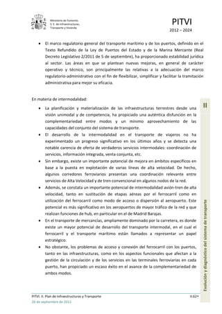 Ministerio de Fomento.
            S. E. de Infraestructuras,
            Transporte y Vivienda
                                                                                   PITVI
                                                                                  2012 – 2024

         El marco regulatorio general del transporte marítimo y de los puertos, definido en el
         Texto Refundido de la Ley de Puertos del Estado y de la Marina Mercante (Real
         Decreto Legislativo 2/2011 de 5 de septiembre), ha proporcionado estabilidad jurídica
         al sector. Las áreas en que se plantean nuevas mejoras, en general de carácter
         operativo y técnico, son principalmente las relativas a la adecuación del marco
         regulatorio-administrativo con el fin de flexibilizar, simplificar y facilitar la tramitación
         administrativa para mejor su eficacia.


En materia de intermodalidad:

         La planificación y materialización de las infraestructuras terrestres desde una               II
         visión unimodal y de competencia, ha propiciado una auténtica disfunción en la
         complementariedad entre modos y un mínimo aprovechamiento de las
         capacidades del conjunto del sistema de transporte.
         El desarrollo de la intermodalidad en el transporte de viajeros no ha
         experimentado un progreso significativo en los últimos años y se detecta una
         notable carencia de oferta de verdaderos servicios intermodales: coordinación de
         servicios, información integrada, venta conjunta, etc.
         Sin embargo, existe un importante potencial de mejora en ámbitos específicos en
         base a la puesta en explotación de varias líneas de alta velocidad. De hecho,
         algunos corredores ferroviarios presentan una coordinación relevante entre
         servicios de Alta Velocidad y de tren convencional en algunos nodos de la red.
         Además, se constata un importante potencial de intermodalidad avión-tren de alta
         velocidad, tanto en sustitución de etapas aéreas por el ferrocarril como en
         utilización del ferrocarril como modo de acceso o dispersión al aeropuerto. Este
         potencial es más significativo en los aeropuertos de mayor tráfico de la red y que            Evolución y diagnóstico del sistema de transporte
         realizan funciones de hub, en particular en el de Madrid Barajas.
         En el transporte de mercancías, ampliamente dominado por la carretera, es donde
         existe un mayor potencial de desarrollo del transporte intermodal, en el cual el
         ferrocarril y el transporte marítimo están llamados a representar un papel
         estratégico.
         No obstante, los problemas de acceso y conexión del ferrocarril con los puertos,
         tanto en las infraestructuras, como en los aspectos funcionales que afectan a la
         gestión de la circulación y de los servicios en las terminales ferroviarias en cada
         puerto, han propiciado un escaso éxito en el avance de la complementariedad de
         ambos modos.




PITVI. II. Plan de Infraestructuras y Transporte                                              II.62
26 de septiembre de 2012
 