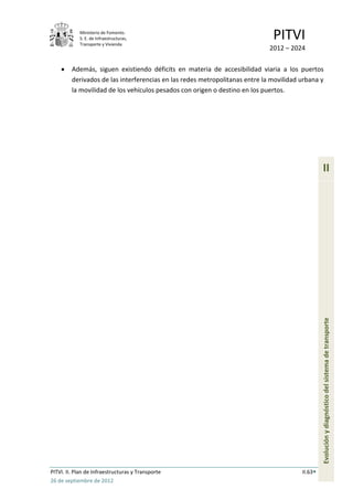 Ministerio de Fomento.
            S. E. de Infraestructuras,
            Transporte y Vivienda
                                                                              PITVI
                                                                             2012 – 2024

         Además, siguen existiendo déficits en materia de accesibilidad viaria a los puertos
         derivados de las interferencias en las redes metropolitanas entre la movilidad urbana y
         la movilidad de los vehículos pesados con origen o destino en los puertos.




                                                                                                 II




                                                                                                 Evolución y diagnóstico del sistema de transporte




PITVI. II. Plan de Infraestructuras y Transporte                                        II.63
26 de septiembre de 2012
 