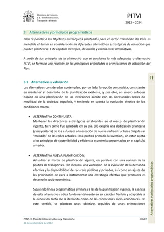 Ministerio de Fomento.
            S. E. de Infraestructuras,
            Transporte y Vivienda
                                                                                 PITVI
                                                                               2012 – 2024


3    Alternativas y principios programáticos
Para responder a los Objetivos estratégicos planteados para el sector transporte del País, es
ineludible el tomar en consideración las diferentes alternativas estratégicas de actuación que
pueden plantearse. Este capítulo identifica, desarrolla y valora estas alternativas.

A partir de los principios de la alternativa que se considera la más adecuada, o alternativa
PITVI, se formula una relación de las principales prioridades u orientaciones de actuación del
Plan.


                                                                                                    II
3.1 Alternativas y valoración
Las alternativas consideradas contemplan, por un lado, la opción continuista, consistente
en mantener el desarrollo de la planificación existente, y por otro, un nuevo enfoque
basado en una planificación de las inversiones acorde con las necesidades reales de
movilidad de la sociedad española, y teniendo en cuenta la evolución efectiva de las
condiciones macro.

         ALTERNATIVA CONTINUISTA:
         Mantener las directrices estratégicas establecidas en el marco de planificación
         vigente, tal y como fue aprobada en su día. Ello exigiría una dedicación prioritaria
         (y mayoritaria) de los esfuerzos a la creación de nuevas infraestructuras dirigidas al
         “mallado” de las redes actuales. Esta política primaría la inversión, sin estar sujeta
         a los principios de sostenibilidad y eficiencia económica presentados en el capítulo
         anterior.

         ALTERNATIVA NUEVA PLANIFICACIÓN:
         Actualizar el marco de planificación vigente, en paralelo con una revisión de la
                                                                                                    Alternativas y principios programáticos



         política de transportes. Ello incluiría una valoración de la evolución de la demanda
         efectiva y la disponibilidad de recursos públicos y privados, así como un ajuste de
         las prioridades de cara a instrumentar una estrategia efectiva que promueva el
         desarrollo socio-económico.

         Siguiendo líneas programáticas similares a las de la planificación vigente, la esencia
         de esta alternativa radica fundamentalmente en su carácter flexible y adaptable a
         la evolución tanto de la demanda como de las condiciones socio-económicas. En
         este sentido, se plantean unos objetivos seguidos de unas orientaciones



PITVI. II. Plan de Infraestructuras y Transporte                                           II.68
26 de septiembre de 2012
 