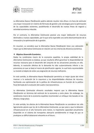 Ministerio de Fomento.
            S. E. de Infraestructuras,
            Transporte y Vivienda
                                                                              PITVI
                                                                             2012 – 2024



La Alternativa Nueva Planificación podría además resultar más eficaz a la hora de estimular
una mayor innovación en materia de fórmulas de gestión y de estrategias para la optimización
de las capacidades existentes, posibilitando el desarrollo de nuevas líneas de negocio y
actividad económica inducida.

Por el contrario, la Alternativa Continuista postula una mayor dedicación de recursos
destinados a nuevas capacidades, por lo que sería esperable una cierta desincentivación de la
innovación y la optimización de la gestión.

En resumen, se considera que la Alternativa Nueva Planificación tiene una valoración
                                                                                                 II
mejor que la Alternativa Continuista en relación con los criterios de eficiencia económica.

 Objetivo Desarrollo Económico:
Dadas las condiciones macro de la economía española, la propia viabilidad de la
Alternativa Continuista es dudosa, ya que resultaría difícil garantizar la disponibilidad de
recursos necesaria para el desarrollo del conjunto de las actuaciones previstas en ella.
Además, la evolución efectiva de la demanda ha sido sustancialmente inferior a las
previsiones en que se basó el marco de planificación vigente, lo cual haría recomendable
su revisión al objeto de evitar una asignación de recursos ineficiente.

En este sentido, la Alternativa Nueva Planificación permitiría un mejor ajuste del ritmo
inversor a la evolución de la coyuntura y las disponibilidades efectivas de recursos,
facilitando una optimización de la política de infraestructuras en función de la política
fiscal derivada de la evolución del cuadro macroeconómico.

La Alternativa Continuista ofrecería resultados mejores que la Alternativa Nueva
Planificación en términos del estímulo de la economía a corto plazo. Sin embargo, las
                                                                                                 Alternativas y principios programáticos



condiciones macro de la economía española recomiendan un enfoque más basado en los
efectos a largo plazo.

En este sentido, los efectos de la Alternativa Nueva Planificación se consideran tan sólo
ligeramente peores que los de la Alternativa Continuista, ya que pese a que la dotación
infraestructural en el año horizonte sería menor, la importante capacidad actualmente
disponible en el sistema de transportes atenuaría sensiblemente el riesgo de que se
produjese un déficit dotacional relevante en el futuro.




PITVI. II. Plan de Infraestructuras y Transporte                                        II.70
26 de septiembre de 2012
 