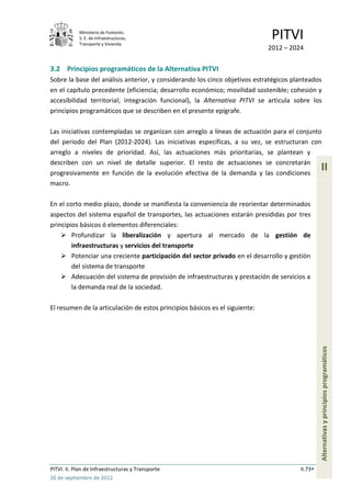 Ministerio de Fomento.
            S. E. de Infraestructuras,
            Transporte y Vivienda
                                                                              PITVI
                                                                             2012 – 2024


3.2 Principios programáticos de la Alternativa PITVI
Sobre la base del análisis anterior, y considerando los cinco objetivos estratégicos planteados
en el capítulo precedente (eficiencia; desarrollo económico; movilidad sostenible; cohesión y
accesibilidad territorial; integración funcional), la Alternativa PITVI se articula sobre los
principios programáticos que se describen en el presente epígrafe.

Las iniciativas contempladas se organizan con arreglo a líneas de actuación para el conjunto
del periodo del Plan (2012-2024). Las iniciativas específicas, a su vez, se estructuran con
arreglo a niveles de prioridad. Así, las actuaciones más prioritarias, se plantean y
describen con un nivel de detalle superior. El resto de actuaciones se concretarán
progresivamente en función de la evolución efectiva de la demanda y las condiciones
                                                                                                II
macro.

En el corto medio plazo, donde se manifiesta la conveniencia de reorientar determinados
aspectos del sistema español de transportes, las actuaciones estarán presididas por tres
principios básicos ó elementos diferenciales:
     Profundizar la liberalización y apertura al mercado de la gestión de
        infraestructuras y servicios del transporte
     Potenciar una creciente participación del sector privado en el desarrollo y gestión
        del sistema de transporte
     Adecuación del sistema de provisión de infraestructuras y prestación de servicios a
        la demanda real de la sociedad.

El resumen de la articulación de estos principios básicos es el siguiente:

                                                                                                Alternativas y principios programáticos




PITVI. II. Plan de Infraestructuras y Transporte                                       II.73
26 de septiembre de 2012
 