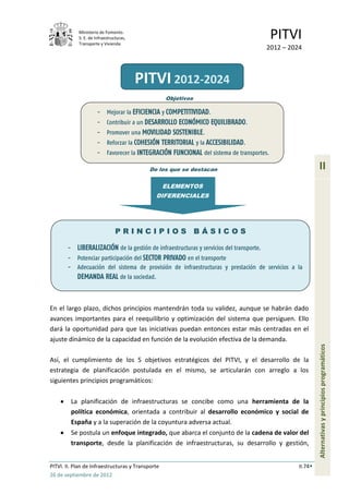 Ministerio de Fomento.
             S. E. de Infraestructuras,
             Transporte y Vivienda
                                                                                             PITVI
                                                                                         2012 – 2024



                                          PITVI 2012-2024
                                                   Objetivos

                       -    Mejorar la EFICIENCIA y COMPETITIVIDAD.
                       -    Contribuir a un DESARROLLO ECONÓMICO EQUILIBRADO.
                       -    Promover una MOVILIDAD SOSTENIBLE.
                       -    Reforzar la COHESIÓN TERRITORIAL y la ACCESIBILIDAD.
                       -    Favorecer la INTEGRACIÓN FUNCIONAL del sistema de transportes.

                                            De los que se destacan                                          II
                                                   ELEMENTOS
                                              DIFERENCIALES




                                 PRINCIPIOS BÁSICOS

       - LIBERALIZACIÓN de la gestión de infraestructuras y servicios del transporte.
       - Potenciar participación del SECTOR PRIVADO en el transporte
       -     Adecuación del sistema de provisión de infraestructuras y prestación de servicios a la
             DEMANDA REAL de la sociedad.



En el largo plazo, dichos principios mantendrán toda su validez, aunque se habrán dado
avances importantes para el reequilibrio y optimización del sistema que persiguen. Ello
dará la oportunidad para que las iniciativas puedan entonces estar más centradas en el
ajuste dinámico de la capacidad en función de la evolución efectiva de la demanda.
                                                                                                            Alternativas y principios programáticos




Así, el cumplimiento de los 5 objetivos estratégicos del PITVI, y el desarrollo de la
estrategia de planificación postulada en el mismo, se articularán con arreglo a los
siguientes principios programáticos:

           La planificación de infraestructuras se concibe como una herramienta de la
           política económica, orientada a contribuir al desarrollo económico y social de
           España y a la superación de la coyuntura adversa actual.
           Se postula un enfoque integrado, que abarca el conjunto de la cadena de valor del
           transporte, desde la planificación de infraestructuras, su desarrollo y gestión,


PITVI. II. Plan de Infraestructuras y Transporte                                                   II.74
26 de septiembre de 2012
 