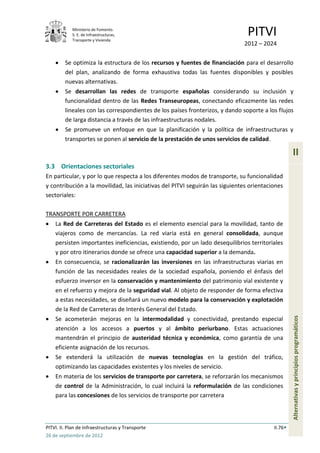 Ministerio de Fomento.
            S. E. de Infraestructuras,
            Transporte y Vivienda
                                                                                PITVI
                                                                              2012 – 2024

         Se optimiza la estructura de los recursos y fuentes de financiación para el desarrollo
         del plan, analizando de forma exhaustiva todas las fuentes disponibles y posibles
         nuevas alternativas.
         Se desarrollan las redes de transporte españolas considerando su inclusión y
         funcionalidad dentro de las Redes Transeuropeas, conectando eficazmente las redes
         lineales con las correspondientes de los países fronterizos, y dando soporte a los flujos
         de larga distancia a través de las infraestructuras nodales.
         Se promueve un enfoque en que la planificación y la política de infraestructuras y
         transportes se ponen al servicio de la prestación de unos servicios de calidad.

                                                                                                   II
3.3 Orientaciones sectoriales
En particular, y por lo que respecta a los diferentes modos de transporte, su funcionalidad
y contribución a la movilidad, las iniciativas del PITVI seguirán las siguientes orientaciones
sectoriales:

TRANSPORTE POR CARRETERA
    La Red de Carreteras del Estado es el elemento esencial para la movilidad, tanto de
    viajeros como de mercancías. La red viaria está en general consolidada, aunque
    persisten importantes ineficiencias, existiendo, por un lado desequilibrios territoriales
    y por otro itinerarios donde se ofrece una capacidad superior a la demanda.
    En consecuencia, se racionalizarán las inversiones en las infraestructuras viarias en
    función de las necesidades reales de la sociedad española, poniendo el énfasis del
    esfuerzo inversor en la conservación y mantenimiento del patrimonio vial existente y
    en el refuerzo y mejora de la seguridad vial. Al objeto de responder de forma efectiva
    a estas necesidades, se diseñará un nuevo modelo para la conservación y explotación
    de la Red de Carreteras de Interés General del Estado.
                                                                                                   Alternativas y principios programáticos


    Se acometerán mejoras en la intermodalidad y conectividad, prestando especial
    atención a los accesos a puertos y al ámbito periurbano. Estas actuaciones
    mantendrán el principio de austeridad técnica y económica, como garantía de una
    eficiente asignación de los recursos.
    Se extenderá la utilización de nuevas tecnologías en la gestión del tráfico,
    optimizando las capacidades existentes y los niveles de servicio.
    En materia de los servicios de transporte por carretera, se reforzarán los mecanismos
    de control de la Administración, lo cual incluirá la reformulación de las condiciones
    para las concesiones de los servicios de transporte por carretera



PITVI. II. Plan de Infraestructuras y Transporte                                          II.76
26 de septiembre de 2012
 
