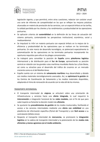 Ministerio de Fomento.
            S. E. de Infraestructuras,
            Transporte y Vivienda
                                                                               PITVI
                                                                             2012 – 2024

    legislación vigente, y que permitirá, entre otras cuestiones, redactar con carácter anual
    una serie de informes de competitividad en los que se reflejen las mejores prácticas
    alcanzadas en materia de prestación de los servicios, con un especial énfasis en las tarifas,
    la calidad percibida por los clientes y los rendimientos y productividad de las operaciones
    portuarias.
    Se aplicarán criterios de sostenibilidad en la definición de las líneas de actuación del
    sistema portuario, contemplando las perspectivas institucional, económica, social y
    medioambiental.
    Se impulsará la I+D+i en materia portuaria con especial énfasis en la mejora de la
    eficiencia y productividad de las operaciones que se realizan en las terminales
    portuarias. En este marco de desarrollo tecnológico, se potenciará especialmente la
                                                                                                  II
    automatización de las operaciones en las terminales portuarias incorporando los
    oportunos requisitos para ello en los pliegos concesionales.
    Se trabajará para consolidar la posición de España como plataforma logística
    internacional y de distribución para el Sur de Europa, aprovechando su posición
    central en relación con las grandes rutas marítimas mundiales Norte-Sur y Este-Oeste,
    así como su atractivo para el desarrollo del tráfico de cruceros en un mercado
    creciente como es el del Mediterráneo
    España cuenta con un sistema de salvamento marítimo muy desarrollado y dotado
    con medios materiales tecnológicamente avanzados. Así, se optimizará la gestión de
    los Centros de Coordinación de Salvamento y los medios materiales disponibles,
    adaptando el ritmo de renovación de acuerdo con la vida útil de los mismos.


TRANSPORTE INTERMODAL

    El transporte intermodal de viajeros se articulará cobre una orientación de
    infraestructuras y servicios hacia una oferta integrada, lo cual requerirá la
    interconexión e integración funcional de las redes modales, con el fin de que para
                                                                                                  Alternativas y principios programáticos



    cada trayecto se fomente la elección modal más eficiente.
    Se ajustarán los procedimientos de gestión de los modos involucrados, facilitando el
    acceso a los servicios intermodales mediante una oferta con visibilidad en una
    plataforma de información específica (Portal del Transporte) y con fácil acceso a su
    contratación (billete único).
    Respecto al transporte intermodal de mercancías, se promoverá la integración
    logística en la cadena de transporte intermodal y la potenciación de los modos más
    eficientes y menos agresivos con el medio ambiente.




PITVI. II. Plan de Infraestructuras y Transporte                                         II.80
26 de septiembre de 2012
 