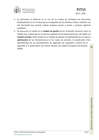 Ministerio de Fomento.
            S. E. de Infraestructuras,
            Transporte y Vivienda
                                                                            PITVI
                                                                           2012 – 2024

    Se promoverá la eficiencia en el uso de los modos de transporte de mercancías,
    individualmente y en el marco de una integración de los distintos modos, mediante una
    red intermodal que permita realizar trayectos puerta a puerta y servicios logísticos
    completos.
    Se procurará un cambio en el modelo de gestión de las terminales terrestres hacia un
    modelo que, al igual que en el caso de la gestión de terminales portuarias, dé cabida a la
    iniciativa privada. Dicho cambio en el modelo de gestión irá acompañado de la mejora y
    optimización de las infraestructuras en los nodos de conexión, la coordinación inter-
    administrativa de los procedimientos de asignación de capacidad y control de la
    seguridad y la potenciación de nuevos servicios de calidad (autopistas ferroviarias,
    TMCD).
                                                                                               II




                                                                                               Alternativas y principios programáticos




PITVI. II. Plan de Infraestructuras y Transporte                                      II.81
26 de septiembre de 2012
 