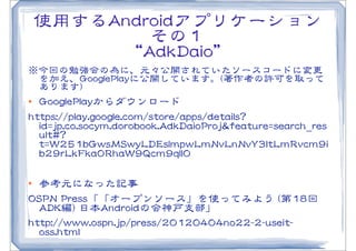 使用するAAnnddrrooiiddアプリケーション
                 その１
            “AAddkkDDaaiioo”
※今回の勉強会の為に、元々公開されていたソースコードに変更
 を加え、GGoooogglleePPllaayyに公開しています。((著作者の許可を取って
 あります))
l  GGoooogglleePPllaayyからダウンロード
hhttttppss::////ppllaayy..ggooooggllee..ccoomm//ssttoorree//aappppss//ddeettaaiillss??
    iidd==jjpp..ccoo..ssooccyymm..ddoorroobbooookk..AAddkkDDaaiiooPPrroojj&&ffeeaattuurree==sseeaarrcchh__rreess
    uulltt##??
    tt==WW225511bbGGwwssMMSSwwyyLLDDEEssIImmppwwLLmmNNvvLLnnNNvvYY33llttLLmmRRvvccmm99ii
    bb2299rrLLkkFFkkaa00RRhhaaWW99QQccmm99qqIIll00

l  参考元になった記事
OOSSPPNN  PPrreessss「「オープンソース」を使ってみよう  ((第1188回  
    AADDKK編))  日本AAnnddrrooiiddの会神戸支部」
hhttttpp::////wwwwww..oossppnn..jjpp//pprreessss//2200112200440044nnoo2222--22--uusseeiitt--
    oossss..hhttmmll
 