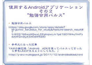 使用するAAnnddrrooiiddアプリケーション
            その２
   “勉強会用バルス”
l  勉強会用バルス
hhttttppss::////ppllaayy..ggooooggllee..ccoomm//ssttoorree//aappppss//ddeettaaiillss??
    iidd==jjpp..mmiiww__ttaann..bbaalluuss__ffoorr__ssttuuddyy&&ffeeaattuurree==sseeaarrcchh__rreessuulltt##
    ??
    tt==WW225511bbGGwwssMMSSwwxxLLDDEEssIImmppwwLLmm11ppdd119900YYWW44uuYYmmFFss
    ddXXNNffZZmm99yyXX33NN00ddWWRR55IIll00

l  参考元になった記事
YYAAMMの雑記帳「AAnnddrrooiidd　AADDKKを使ってバルスって言った
    ら青色LLEEDDが光るようにしてみた。」
hhttttpp::////yy--aannzz--mm..bbllooggssppoott..jjpp//22001111//1122//aannddrrooiiddaaddkklleedd..hhttmmll
 