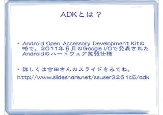 AADDKKとは？


l   AAnnddrrooiidd  OOppeenn  AAcccceessssoorryy  DDeevveellooppmmeenntt  KKiittの
     略で、22001111年５月のGGooooggllee  II//OOで発表された
     AAnnddrrooiiddのハードウェア拡張仕様

l 詳しくは吉田さんのスライドをみてね。
hhttttpp::////wwwwww..sslliiddeesshhaarree..nneett//ssssuusseerr33226611cc55//aaddkk
 