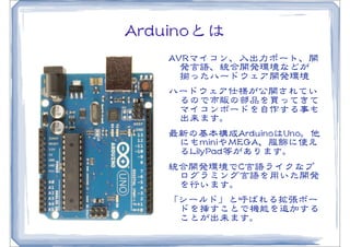 AArrdduuiinnooとは
      AAVVRRマイコン、入�出力ポート、開
         発言語、統合開発環境などが
         揃ったハードウェア開発環境
      ハードウェア仕様が公開されてい
         るので市販の部品を買ってきて
         マイコンボードを自作する事も
         出来ます。
      最新の基本構成AArrdduuiinnooはUUnnoo。他
       にもmmiinniiやMMEEGGAA、服飾�に使え
       るLLiillyyPPaadd等があります。
      統合開発環境でCC言語ライクなプ
       ログラミング言語を用いた開発
       を行います。
      「シールド」と呼ばれる拡張ボー
       ドを挿すことで機能を追加する
       ことが出来ます。
 